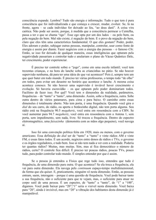 consciência expande. Lembra? Tudo são energia e informação. Tudo o que tem é pura
consciência que foi individualizada e que começa a crescer, mudar, evoluir. Se, lá na
frente, agora – se cada indivíduo for deixado ao léu, “ao deus dará”. A coisa vira
caótica. Não pode ser assim, porque, à medida que a consciência permear a Centelha,
passa a ter o que se chama “ego”. Esse ego opta por um dos lados – ou pelo bem, ou
pela negação do bem. Mal não existe, é negação do bem. E o povo da negação do bem,
claro que eles têm uma característica fundamental. O que eles gostam? Poder, poder.
Eles adoram o poder, subjugar outras pessoas, manipular, controlar, usar como fonte de
energia e assim por diante. Fazer negócios com a energia das pessoas – o famoso Chi.
Então, se isso for deixado de qualquer maneira, essas inteligências que optaram pela
negatividade passariam a controlar tudo e anulariam o plano do Vácuo Quântico Dele,
ter crescimento, poder experienciar.
É preciso ter controle sobre o “jogo”, como em uma escola infantil; você tem
trezentas crianças, e na hora do lanche solta as criancinhas no pátio. Se não houver
supervisão nenhuma, dá para ter uma ideia do que vai acontecer? Pois é, sempre tem um
que quer bater em todo mundo. É preciso ter várias professoras, o tempo todo “de olho”
em todos, para evitar um desastre no horário que acontece o lanche. A mesma coisa
acontece conosco. Se não houver uma supervisão é inviável haver crescimento e
evolução. Só haveria escravidão – os que optaram pelo poder dominariam todos.
Facílimo de fazer isso. Por quê? Você tem n dimensões da realidade, parâmetros,
frequências – de “tanto” a “tanto”, uma dimensão. Assim, sobe a frequência, outra. Sobe
outra dentro de vários patamares, para cima e para baixo. O caminho entre essas
dimensões é totalmente aberto. Não tem porta, é uma frequência. Quando você gira o
dial do seu carro, do rádio, ou aperta o botãozinho digital, não tem porta alguma. Seu
rádio está na frequência 90.5 megahertz, você entra em ressonância com a CBN. Se
você aumentar para 94.7 megahertz, você entra em ressonância com a Antena 1, sem
porta, sem impedimento, sem nada, livre. Só trocou a frequência. Dentro do espectro
eletromagnético, uma faixazinha (demonstra com as mãos algo pequeno), você navega
aí.
Isso foi uma convenção política feita em 1920, mais ou menos, com o governo
americano. Essa definição do dial ser de “tanto” a “tanto” e vinte rádios AM e vinte
FM, e essas fatos todos. É um acordo, negócios entre donos de rádios e TVs, o governo
e os órgãos reguladores, e tudo bem. Isso aí não tem nada a ver com a realidade. Poderia
ter quantas rádios? Muitas, mas muitas. Sim, mas aí fica democrático o número de
rádios, certo? O controle fica difícil. É preciso ter poucas rádios, poucas TVs, pouco
tudo, para poder controlar todo mundo. É simples entender por que é assim.
Se a pessoa já entendeu a Física que rege tudo isso, entendeu que tudo é
frequência, de uma dimensão para outra. O que acontece? Se ela troca a frequência, ela
vai para outra dimensão. Ela navega pelo continuum espaço-tempo multidimensional,
da forma que ela quiser. E, praticamente, ninguém vê nesta dimensão. Então, as pessoas
entram, saem, interagem – porque é uma questão de frequência. Você pode baixar tanto
a sua frequência, não o suficiente para que te vejam, mas, o suficiente para atuar no
corpo sutil de uma pessoa. É um espectro, de “tanto” a “tanto”, de “1” a “100”,
digamos. Você pode baixar para “20”;“1” seria o visível nesta dimensão. Você baixa
para “20”, ainda é invisível, mas em “20” a vibração dos habitantes desta dimensão já é
manipulável.
 