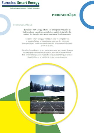 Partenaire pour concevoir l’énergie autrement.
Euroelec-Smart Energy
PHOTOVOLTAÏQUE
Euroelec-Smart Energy est une éco-entreprise innovante et
indépendante experte en conseil et en ingénierie dans les do-
maines des énergies plus respectueuses de l’environnement.
Euroelec-Smart Energy possède un pôle de compétences
« photovoltaïque ». Nous intervenons sur des systèmes
photovoltaïques en bâtiments résidentiels, tertiaires et industriels,
privés et publics.
Euroelec-Smart Energy et ses partenaires sont en mesure de vous
accompagner dans toutes les phases de la vie de votre installa-
tion photovoltaïque, des études techniques-économiques jusqu’à
l’exploitation et la maintenance de vos générateurs.
PHOTOVOLTAÏQUE
 