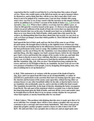 expectation that he would reward him for it, as having done him a piece of good 
service. Those who would rejoice at the fall of an enemy are apt to measure others 
by themselves, and to think that they will do so too. But a man after God's own 
heart is not to be judged of by common men. I am not clear whether this young 
man's story was true or no: it may consist with the narrative in the chapter before, 
and be an addition to it, as Peter's account of the death of Judas (Act_1:18) is to the 
narrative, Mat_27:5. What is there called a sword may here be called a spear, or 
when he fell upon his sword he leaned on his spear. (3.) However he produced that 
which was proof sufficient of the death of Saul, the crown that was upon his head 
and the bracelet that was on his arm. It should seem Saul was so foolishly fond of 
these as to wear them in the field of battle, which made him a fair mark for the 
archers, by distinguishing him from those about him; but as pride (we say) feels no 
cold, so it fears no danger, from that which gratifies it. These fell into the hands of 
this Amalekite.” 
Saul spared the best of their spoil, and now the best of his came to one of that 
devoted nation. He brought them to David, as the rightful owner of them now that 
Saul was dead, not doubting but by his officiousness herein to recommend himself to 
the best preferments in his court or camp. The tradition of the Jews is that this 
Amalekite was the son of Doeg (for the Amalekites were descendants from Edom), 
and that Doeg, who they suppose was Saul's armour-bearer, before he slew himself 
gave Saul's crown and bracelet (the ensigns of his royalty) to his son, and bade him 
carry them to David, to curry favor with him. But this is a groundless conceit. 
Doeg's son, it is likely, was so well known to Saul that he needed not ask him as he 
did this Amalekite (2Sa_1:8), Who art thou? David had been long waiting for the 
crown, and now it was brought to him by an Amalekite. See how God can serve his 
own purposes of kindness to his people, even by designing (ill-designing) men, who 
aim at nothing but to set up themselves.” 
6. Keil, “This statement is at variance with the account of the death of Saul in 
1Sa_31:3.; and even apart from this it has an air of improbability, or rather of 
untruth in it, particularly in the assertion that Saul was leaning upon his spear when 
the chariots and horsemen of the enemy came upon him, without having either an 
armour-bearer or any other Israelitish soldier by his side, so that he had to turn to 
an Amalekite who accidentally came by, and to ask him to inflict the fatal wound. 
The Amalekite invented this, in the hope of thereby obtaining the better recompense 
from David. The only part of his statement which is certainly true, is that he found 
the king lying dead upon the field of battle, and took off the crown and armlet; since 
he brought these to David. But it is by no means certain whether he was present 
when Saul expired, or merely found him after he was dead.” 
7. Rich Cathers, “The problem with thinking that this story is made up is that we’re 
never told that. For example, there will be a story about a prophet who was sent on 
a mission to give a message and return home immediately. But when word got out 
about this prophet, another prophet wanted a chance to talk to him:(1 Ki 13:18 
KJV) He said unto him, I am a prophet also as thou art; and an angel spake unto 
 