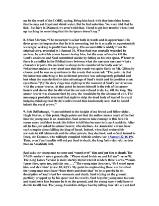 me by the word of the LORD, saying, Bring him back with thee into thine house, 
that he may eat bread and drink water. But he lied unto him. We were told that he 
lied. But here in 2Samuel, we aren’t told that. I tend to get into trouble when I end 
up teaching on something that the Scripture doesn’t say.” 
8. Brian Morgan, “The messenger is a liar both in words and in appearance. His 
dress gives the impression that he is in mourning, but he is actually an opportunistic 
scavenger, seeking to profit from his prey. His account differs widely from the 
original story, recorded in 1 Samuel 31. When Saul was mortally wounded by 
archers, he asked his armor bearer to slay him, but the man refused to kill the 
Lord's anointed, and Saul committed suicide by falling on his own spear. Whenever 
there is a conflict in the Biblical story between what the narrator says and what a 
character reports, the narrator is always to be considered factually correct. 
Fokkelman makes a very good case that the youth was quite likely on Mt. Gilboa by 
chance, and he was an eyewitness to the events that occurred: "The point...is that 
the innocence attaching to his accidental presence was subsequently polluted and 
lost when the man decided to take advantage of Saul's death and his position as an 
eyewitness."[5] His story rings true right up to the moment of Saul's conversation 
with the armor-bearer. At that point he inserts himself in the role of the armor 
bearer and claims that he did what the servant refused to do, i.e. kill the king. The 
armor bearer was characterized by awe, the Amalekite by the absence of awe. The 
messenger probably returned that night to strip the dead body of Saul of his royal 
insignia, thinking that David would reward him handsomely now that he would 
inherit the royal crown.” 
9. Bob Deffinbaugh, “I am indebted to the insight of my friend and fellow-elder, 
Hugh Blevins, at this point. Hugh points out that the author makes much of the fact 
that the young man is an Amalekite. Saul seems to take courage in this fact. He 
seems more confident to ask this fellow to kill him because he is an Amalekite. After 
all, he has just asked his armor bearer, who declines. An Amalekite will not have 
such scruples about killing the king of Israel. Indeed, when Saul ordered his 
servants to kill Ahimelech and the other priests, they declined, and so Saul turned to 
Doeg, the Edomite, who willingly complied with his orders (see 1 Samuel 22:16-19). 
Thus, even if an Israelite will not put Saul to death, the king feels relatively certain 
that an Amalekite will. 
Saul asks the young man to come and “stand over” him and put him to death. The 
NASB renders it more generically: “Please stand beside me and kill me” (verse 9). 
The King James Version is more starkly literal when it renders these words, “Stand, 
I pray thee, upon me, and slay me. . . .” The young man then says, “So I stood upon 
him, and slew him” (verse 10, KJV). My point in emphasizing these words is that 
the young man must have “been there and done that” to be so precise in his 
description of Saul’s last few moments and death. Saul is lying on the ground, 
partially propped up by his spear (not his sword). Saul begs the young man to come 
and stand over him because he is on the ground, and the young man would have to 
do this to kill him. The young Amalekite obliges Saul by killing him. We are not told 
 