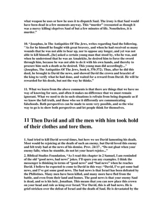 what weapon he uses or how he uses it to dispatch Saul. The irony is that Saul would 
have been dead in a few moments anyway. This “murder” (recounted as though it 
was a mercy killing) deprives Saul of but a few minutes of life. Nonetheless, it is 
murder.” 
10. “Josephus, in The Antiquities Of The Jews, writes regarding Saul the following. 
"As for he himself he fought with great bravery, and when he had received so many 
wounds that he was not able to bear up, nor to oppose any longer, and yet was not 
able to kill himself...[he] asked a certain young man that stood by, who he was, and 
when he understood that he was an Amalekite, he desired him to force the sword 
through him, because he was not able to do it with his own hands, and thereby to 
procure him such a death as he desired. This young man did accordingly..." 
(Josephus, The Antiquities Of The Jews, book 6, 370-372). Thus, after he did this 
deed, he brought to David the news, and showed David the crown and bracelet of 
the king to verify what he had done, and waited for a reward from David. He will be 
rewarded for his deeds, but not the way he thinks.” 
11. What we learn from the above comments is that there are things that we have no 
way of knowing for sure, and often it makes no difference that we must remain 
ignorant. What we need to do in such situations is refrain from being dogmatic as if 
we know the full truth, and those who see it differently are communicating 
falsehoods. Both perspectives can be made to seem very possible, and so the wise 
way to go is to show both perspectives and let people think for themselves. 
11 Then David and all the men with him took hold 
of their clothes and tore them. 
1. Saul tried to kill David several times, but here we see David lamenting his death. 
Most would be rejoicing at the death of such an enemy, but David loved this enemy 
and felt truly bad at the news of his demise. Prov. 24:17 , “Do not gloat when your 
enemy falls; when he stumble, do not let your heart rejoice...” 
2. Biblical Studies Foundation, “As I read this chapter in 2 Samuel, I am reminded 
of the old “good news, bad news” jokes. I’ll spare you any examples. I think the 
messenger is thinking in terms of “good news” and “bad news” when he reaches 
David. I believe he expected to come to David in this way: “David, I’ve got some bad 
news, and I’ve got some good news. The bad news is that Israel has been defeated by 
the Philistines. Many men have been killed, and many more have fled from the 
battle, and even from their land and homes. The good news is that your enemy Saul 
is dead, and so is his heir, Jonathan. This means that you can now place this crown 
on your head and rule as king over Israel.”For David, this is all bad news. He is 
grief-stricken over the defeat of Israel and the death of Saul. He is devastated by the 
 