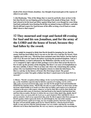 death of his closest friend, Jonathan. Any thought of personal gain at the expense of 
others is cast aside. 
3. Jim Bomkamp, “One of the things that we must be perfectly clear on here is the 
fact that David was not feigning grief at hearing of the death of King Saul. David 
had refused to let his heart get bitter against King Saul ( even though for years King 
Saul had continually been hunting David like an animal trying to kill him ), and plus 
David still had respect for Saul because of his office as king, even if Saul as a man 
didn’t deserve that respect.” 
12 They mourned and wept and fasted till evening 
for Saul and his son Jonathan, and for the army of 
the LORD and the house of Israel, because they 
had fallen by the sword. 
1. One might be tempted to think that David should be jumping for joy that his 
enemy Saul has been killed, but it was not so, for this was a sad day for Israel. Chris 
Appleby put it this way: “David has been anointed some time before, but has had to 
wait 15 or 20 years for Saul to die before receiving the promised kingdom. And as 1 
Samuel finishes, as Saul is defeated by the Philistines and dies on his own sword, 
we’re tempted to sigh a sigh of relief, perhaps even to cheer that at last the hero is 
free to take up the promise of the kingship. But there’s no sense of triumphalism as 
the story unfolds, is there? This is no fairy tale where the wicked king dies and the 
prince who was banished from the kingdom returns to claim his inheritance. No, 
this is a sad day in the history of Israel. Her first king is dead. The grand 
experiment is a dud. Not quite a failure but there’s much more to be done if it’s to 
succeed.” 
2. Henry, “David's reception of these tidings. So far was he from falling into a transport of 
joy, as the Amalekite expected, that he fell into a passion of weeping, rent his clothes 
(2Sa_1:11), mourned and fasted (2Sa_1:12), not only for his people Israel and Jonathan his 
friend but for Saul his enemy. This he did, not only as a man of honor, in observance of that 
decorum which forbids us to insult over those that are fallen, and requires us to attend our 
relations to the grave with respect, whatever we lost by their life or got by their death, but 
as a good man and a man of conscience, that had forgiven the injuries Saul had done him 
and bore him no malice. He knew it, before his son wrote it (Pro_24:17, Pro_24:18), that if 
we rejoice when our enemy falls the Lord sees it, and it displeases him; and that he who is 
glad at calamities shall not go unpunished, Pro_17:5. By this it appears that those passages in 
David's psalms which express his desire of, and triumph in, the ruin of his enemies, 
proceeded not from a spirit of revenge, nor any irregular passion, but from a holy zeal for 
the glory of God and the public good; for by what he did here, when he heard of Saul's 
death, we may perceive that his natural temper was very tender, and that he was kindly 
affected even to those that hated him. He was very sincere, no question, in his mourning for 
 