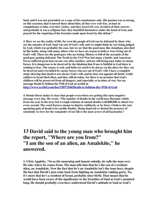 Saul, and it was not pretended, or a copy of his countenance only. His passion was so strong, 
on this occasion, that it moved those about him; all that were with him, at least in 
complaisance to him, rent their clothes, and they fasted till even, in token of their sorrow; 
and probably it was a religious fast: they humbled themselves under the hand of God, and 
prayed for the repairing of the breaches made upon Israel by this defeat.” 
3. Here we see the reality of life, for even the people of God can be defeated by those who 
are the enemies of God. Saul was out of God's will, and we might think he was being judged 
by God, which was probably the case, but we see that the good men, like Jonathan, also died 
in this battle, along with many others who we have no reason to believe were living out of 
God's will. These are the good guys who are losing. History is full of the accounts of the 
good guys getting defeated. The North in the Civil War lost many a battle, and American 
forces suffered great loses in one war after another, and are still losing men today to enemy 
forces. It is dangerous to be deceived by the thinking that if one is faithful to God there is 
nothing to fear. The enemy is real, and believers need to be always on the alert, for they can 
be deceived and even killed by enemy forces who are out of God's will. I have a complete 
study showing that death is not always God's will, and he does not appoint all death. Godly 
soldiers in Israel died often, and they still do today, for there is no promise that God's 
children will be preserved from all dangers, and especially so in times of war. See my 
message Death Is Seldom the Will of God on scribd at 
http://www.scribd.com/doc/15073344/Death-is-Seldom-the-Will-of-God 
4. Dennis Deese makes it clear that people everywhere are getting this same negative 
message every day. He wrote, “The number of deaths in the world may fluctuate widely 
from one year to the next, but a rough estimate of annual deaths is 60,000,000 or about two 
every second. The word bereave means to deprive ruthlessly or by force. I believe the real 
agonizing pain of death is its earthly finality. Being deprived or denied the presence of 
somebody we love for the remainder of our life is the most severe of all heartaches.” 
13 David said to the young man who brought him 
the report, "Where are you from?" 
"I am the son of an alien, an Amalekite," he 
answered. 
1. Chris Appleby, “So as the mourning and lament subside, he calls the man over. 
He asks where he comes from. The man tells him that he’s the son of a resident 
alien, an Amalekite. Now the fact that he’s an Amalekite isn’t the issue here, despite 
the fact that David’s just come back from fighting an Amalekite raiding party. No, 
it’s more that he’s a resident of Israel, probably since birth. That means that he 
would have been aware of the significance to the Israelites of Saul as God’s anointed 
king. He should probably even have understood David’s attitude to Saul as God’s 
 