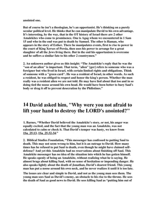 anointed one. 
But of course he isn’t a theologian, he’s an opportunist. He’s thinking on a purely 
secular political level. He thinks that he can manipulate David to his own advantage. 
It’s interesting, by the way, that in the OT history of Israel there are 2 other 
Amalekites who come to prominence. One is Agag whom we encountered in 1 Sam 
15 and who in the end was put to death by Samuel. The other is Haman, who 
appears in the story of Esther. There he manipulates events, first to rise to power in 
the court of King Xerxes of Persia, then uses his power to arrange for a great 
slaughter of all the Jews living there. But in the end his opportunism is overcome 
and he suffers a similar fate to his other 2 countrymen.” 
2. An unknown author gives us this insight: “The Amalekite's reply that he was the 
"son of an alien" is important. That term, "alien" [ger] refers to someone who was a 
foreigner but who lived in Israel, with certain limited rights and obligations. Think 
of someone with a "green card". He was a resident of Israel, in other words. As such 
a resident, he was obliged to respect and honor the king's person. Whether the man 
really was a resident alien we are not told. He may have lied about that too and in so 
doing tied the noose around his own head. He would have been better to bury Saul's 
body or drag it off to prevent desecration by the Philistines.” 
14 David asked him, "Why were you not afraid to 
lift your hand to destroy the LORD's anointed?" 
1. Barnes, “Whether David believed the Amalekite’s story, or not, his anger was 
equally excited, and the fact that the young man was an Amalekite, was not 
calculated to calm or check it. That David’s temper was hasty, we know from 
1Sa_25:13, 1Sa_25:32-34.” 
2. Biblical Studies Foundation, “This messenger has confessed to putting Saul to 
death. This may not seem wrong to him, but it is an outrage to David. How many 
times has he refused to put Saul to death, even though he might have claimed self-defense? 
And yet this Amalekite had no reservations about finishing off Saul. This 
Amalekite messenger has no idea of the situation into which he has gotten himself. 
He speaks openly of being an Amalekite, without realizing what he is saying. He 
almost brags about killing Saul, with no sense of hesitation or impending danger. He 
also speaks lightly about the death of Jonathan, David’s dearest friend. This young 
man has put a noose around his own neck, and he never realizes it until it is too late. 
The issues are clear and simple to David, and not as the young man sees them. The 
young man sees Saul as David’s enemy, an obstacle to his rise to the throne. He sees 
the death of Saul as good news to David. He sees killing Saul as “putting him out of 
 