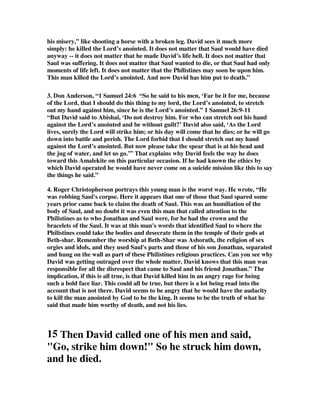 his misery,” like shooting a horse with a broken leg. David sees it much more 
simply: he killed the Lord’s anointed. It does not matter that Saul would have died 
anyway -- it does not matter that he made David’s life hell. It does not matter that 
Saul was suffering. It does not matter that Saul wanted to die, or that Saul had only 
moments of life left. It does not matter that the Philistines may soon be upon him. 
This man killed the Lord’s anointed. And now David has him put to death.” 
3. Don Anderson, “1 Samuel 24:6 “So he said to his men, ‘Far be it for me, because 
of the Lord, that I should do this thing to my lord, the Lord’s anointed, to stretch 
out my hand against him, since he is the Lord’s anointed.” 1 Samuel 26:9-11 
“But David said to Abishai, ‘Do not destroy him. For who can stretch out his hand 
against the Lord’s anointed and be without guilt?’ David also said, ‘As the Lord 
lives, surely the Lord will strike him; or his day will come that he dies; or he will go 
down into battle and perish. The Lord forbid that I should stretch out my hand 
against the Lord’s anointed. But now please take the spear that is at his head and 
the jug of water, and let us go.’” That explains why David feels the way he does 
toward this Amalekite on this particular occasion. If he had known the ethics by 
which David operated he would have never come on a suicide mission like this to say 
the things he said.” 
4. Roger Christopherson portrays this young man is the worst way. He wrote, “He 
was robbing Saul's corpse. Here it appears that one of those that Saul spared some 
years prior came back to claim the death of Saul. This was an humiliation of the 
body of Saul, and no doubt it was even this man that called attention to the 
Philistines as to who Jonathan and Saul were, for he had the crown and the 
bracelets of the Saul. It was at this man's words that identified Saul to where the 
Philistines could take the bodies and desecrate them in the temple of their gods at 
Beth-shar. Remember the worship at Beth-Shar was Ashorath, the religion of sex 
orgies and idols, and they used Saul's parts and those of his son Jonathan, separated 
and hung on the wall as part of these Philistines religious practices. Can you see why 
David was getting outraged over the whole matter. David knows that this man was 
responsible for all the disrespect that came to Saul and his friend Jonathan.” The 
implication, if this is all true, is that David killed him in an angry rage for being 
such a bold face liar. This could all be true, but there is a lot being read into the 
account that is not there. David seems to be angry that he would have the audacity 
to kill the man anointed by God to be the king. It seems to be the truth of what he 
said that made him worthy of death, and not his lies. 
15 Then David called one of his men and said, 
"Go, strike him down!" So he struck him down, 
and he died. 
 