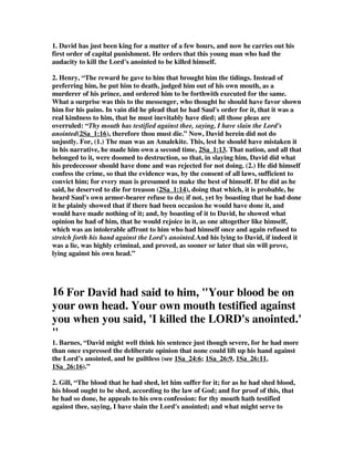 1. David has just been king for a matter of a few hours, and now he carries out his 
first order of capital punishment. He orders that this young man who had the 
audacity to kill the Lord's anointed to be killed himself. 
2. Henry, “The reward he gave to him that brought him the tidings. Instead of 
preferring him, he put him to death, judged him out of his own mouth, as a 
murderer of his prince, and ordered him to be forthwith executed for the same. 
What a surprise was this to the messenger, who thought he should have favor shown 
him for his pains. In vain did he plead that he had Saul's order for it, that it was a 
real kindness to him, that he must inevitably have died; all those pleas are 
overruled: “Thy mouth has testified against thee, saying, I have slain the Lord's 
anointed(2Sa_1:16), therefore thou must die.” Now, David herein did not do 
unjustly. For, (1.) The man was an Amalekite. This, lest he should have mistaken it 
in his narrative, he made him own a second time, 2Sa_1:13. That nation, and all that 
belonged to it, were doomed to destruction, so that, in slaying him, David did what 
his predecessor should have done and was rejected for not doing. (2.) He did himself 
confess the crime, so that the evidence was, by the consent of all laws, sufficient to 
convict him; for every man is presumed to make the best of himself. If he did as he 
said, he deserved to die for treason (2Sa_1:14), doing that which, it is probable, he 
heard Saul's own armor-bearer refuse to do; if not, yet by boasting that he had done 
it he plainly showed that if there had been occasion he would have done it, and 
would have made nothing of it; and, by boasting of it to David, he showed what 
opinion he had of him, that he would rejoice in it, as one altogether like himself, 
which was an intolerable affront to him who had himself once and again refused to 
stretch forth his hand against the Lord's anointed.And his lying to David, if indeed it 
was a lie, was highly criminal, and proved, as sooner or later that sin will prove, 
lying against his own head.” 
16 For David had said to him, "Your blood be on 
your own head. Your own mouth testified against 
you when you said, 'I killed the LORD's anointed.' 
" 
1. Barnes, “David might well think his sentence just though severe, for he had more 
than once expressed the deliberate opinion that none could lift up his hand against 
the Lord’s anointed, and be guiltless (see 1Sa_24:6; 1Sa_26:9, 1Sa_26:11, 
1Sa_26:16).” 
2. Gill, “The blood that he had shed, let him suffer for it; for as he had shed blood, 
his blood ought to be shed, according to the law of God; and for proof of this, that 
he had so done, he appeals to his own confession: for thy mouth hath testified 
against thee, saying, I have slain the Lord's anointed; and what might serve to 
 