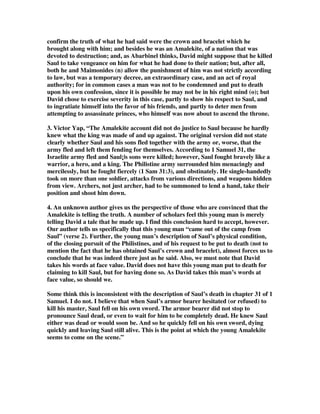 confirm the truth of what he had said were the crown and bracelet which he 
brought along with him; and besides he was an Amalekite, of a nation that was 
devoted to destruction; and, as Abarbinel thinks, David might suppose that he killed 
Saul to take vengeance on him for what he had done to their nation; but, after all, 
both he and Maimonides (n) allow the punishment of him was not strictly according 
to law, but was a temporary decree, an extraordinary case, and an act of royal 
authority; for in common cases a man was not to be condemned and put to death 
upon his own confession, since it is possible he may not be in his right mind (o); but 
David chose to exercise severity in this case, partly to show his respect to Saul, and 
to ingratiate himself into the favor of his friends, and partly to deter men from 
attempting to assassinate princes, who himself was now about to ascend the throne. 
3. Victor Yap, “The Amalekite account did not do justice to Saul because he hardly 
knew what the king was made of and up against. The original version did not state 
clearly whether Saul and his sons fled together with the army or, worse, that the 
army fled and left them fending for themselves. According to 1 Samuel 31, the 
Israelite army fled and Saul¡|s sons were killed; however, Saul fought bravely like a 
warrior, a hero, and a king. The Philistine army surrounded him menacingly and 
mercilessly, but he fought fiercely (1 Sam 31:3), and obstinately. He single-handedly 
took on more than one soldier, attacks from various directions, and weapons hidden 
from view. Archers, not just archer, had to be summoned to lend a hand, take their 
position and shoot him down. 
4. An unknown author gives us the perspective of those who are convinced that the 
Amalekite is telling the truth. A number of scholars feel this young man is merely 
telling David a tale that he made up. I find this conclusion hard to accept, however. 
Our author tells us specifically that this young man “came out of the camp from 
Saul” (verse 2). Further, the young man’s description of Saul’s physical condition, 
of the closing pursuit of the Philistines, and of his request to be put to death (not to 
mention the fact that he has obtained Saul’s crown and bracelet), almost forces us to 
conclude that he was indeed there just as he said. Also, we must note that David 
takes his words at face value. David does not have this young man put to death for 
claiming to kill Saul, but for having done so. As David takes this man’s words at 
face value, so should we. 
Some think this is inconsistent with the description of Saul’s death in chapter 31 of 1 
Samuel. I do not. I believe that when Saul’s armor bearer hesitated (or refused) to 
kill his master, Saul fell on his own sword. The armor bearer did not stop to 
pronounce Saul dead, or even to wait for him to be completely dead. He knew Saul 
either was dead or would soon be. And so he quickly fell on his own sword, dying 
quickly and leaving Saul still alive. This is the point at which the young Amalekite 
seems to come on the scene.” 
 