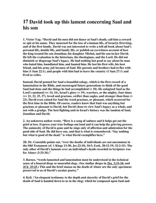17 David took up this lament concerning Saul and 
his son 
1. Victor Yap, “David and his men did not dance at Saul's death, call him a coward 
or spit at his name. They mourned for the loss of a human life, of Israel¡|s first king, 
and of the first family. David was not interested to write a tell-all book about Saul's 
personal life, double life, and family life, or publish an eyewitness account of how 
the king treated his son Jonathan, his daughter Michal, and his son-in-law David. 
He left the evaluation to the historians, the theologians, and the Lord. He did not 
diminish or disparage Saul's legacy. He had nothing but good to say about he man 
who hated him, humiliated him, and hunted him. He lost his first wife, his best 
friend, and his army job because of Saul. His parents and brothers had to flee with 
him (1 Sam 22:1), and people with him had to leave the country (1 Sam 27:1) and 
lived as exiles. 
Instead, David penned for Saul a beautiful eulogy, which is the first record of a 
lamentation in the Bible, and encouraged future generations to think of the good 
Saul had done and the things he had accomplished (v 18). He eulogized Saul as the 
Lord's anointed (vv 14, 16), Israel's glory (v 19), warriors, or the mighty, four times 
(vv 21, 22, 25, 27), loved and gracious, swifter than eagles, and stronger than lions (v 
23). David even coined for Saul the word gracious, or pleasant, which occurred for 
the first time in the Bible. Of course, readers know that Saul was anything but 
gracious or pleasant to David, but David chose to view Saul's legacy as a whole, and 
not with a grudge. The best fighting unit in Israel's history was the tandem of Saul, 
Jonathan and David. 
2. An unknown author wrote, “Here is a song of sadness and it helps get out the 
grief at loss. Express your true feelings out loud and it can help the grieving process. 
The animosity of David is gone and he sings only of affection and admiration for the 
good side of Saul. He did have one, and that is what is remembered. “Say nothing 
but what is good of the dead.” is what David exemplifies here.” 
2B. Dr. Constable points out, “over the deaths of individuals are not uncommon in 
the Old Testament (cf. 1 Kings 13:30; Jer.22:18; 34:5; Ezek. 28:12-19; 32:2-15). The 
only other of David's laments over an individual's death recorded in Scripture was 
for Abner (3:33-34).” 
3. Barnes, “words lamented and lamentation must be understood in the technical 
sense of a funeral dirge or mournful elegy. (See similar dirges in 2Sa_3:33-34; and 
2Ch_35:25.) This and the brief stanza on the death of Abner are the only specimens 
preserved to us of David’s secular poetry.” 
4. Keil, “An eloquent testimony to the depth and sincerity of David's grief for the 
death of Saul is handed down to us in the elegy which he composed upon Saul and 
 