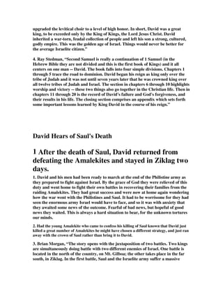 upgraded the levitical choir to a level of high honor. In short, David was a great 
king, to be exceeded only by the King of Kings, the Lord Jesus Christ. David 
inherited a war-torn, feudal collection of people and left his son a strong, cultured, 
godly empire. This was the golden age of Israel. Things would never be better for 
the average Israelite citizen.” 
4. Ray Stedman, “Second Samuel is really a continuation of 1 Samuel (in the 
Hebrew Bible they are not divided and this is the first book of Kings) and it all 
centers on one man -- David. The book falls into four simple divisions. Chapters 1 
through 5 trace the road to dominion. David began his reign as king only over the 
tribe of Judah and it was not until seven years later that he was crowned king over 
all twelve tribes of Judah and Israel. The section in chapters 6 through 10 highlights 
worship and victory -- these two things also go together in the Christian life. Then in 
chapters 11 through 20 is the record of David's failure and God's forgiveness, and 
their results in his life. The closing section comprises an appendix which sets forth 
some important lessons learned by King David in the course of his reign.” 
David Hears of Saul's Death 
1 After the death of Saul, David returned from 
defeating the Amalekites and stayed in Ziklag two 
days. 
1. David and his men had been ready to march at the end of the Philistine army as 
they prepared to fight against Israel. By the grace of God they were relieved of this 
duty and went home to fight their own battles in recovering their families from the 
raiding Amalekites. They had great success and were now at home again wondering 
how the war went with the Philistines and Saul. It had to be worrisome for they had 
seen the enormous army Israel would have to face, and so it was with anxiety that 
they awaited some news of the outcome. Fearful of bad news, but hopeful of good 
news they waited. This is always a hard situation to bear, for the unknown tortures 
our minds. 
2. Had the young Amalekite who came to confess his killing of Saul known that David just 
killed a great number of Amalekites he might have chosen a different strategy, and just ran 
away with the crown of Saul rather than bring it to David. 
3. Brian Morgan, “The story opens with the juxtaposition of two battles. Two kings 
are simultaneously doing battle with two different enemies of Israel. One battle is 
located in the north of the country, on Mt. Gilboa; the other takes place in the far 
south, in Ziklag. In the first battle, Saul and the Israelite army suffer a massive 
 