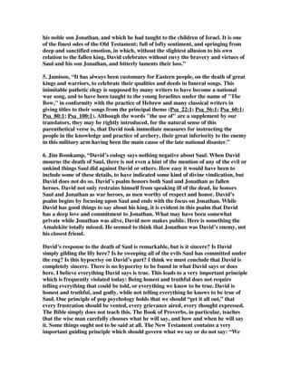 his noble son Jonathan, and which he had taught to the children of Israel. It is one 
of the finest odes of the Old Testament; full of lofty sentiment, and springing from 
deep and sanctified emotion, in which, without the slightest allusion to his own 
relation to the fallen king, David celebrates without envy the bravery and virtues of 
Saul and his son Jonathan, and bitterly laments their loss.” 
5. Jamison, “It has always been customary for Eastern people, on the death of great 
kings and warriors, to celebrate their qualities and deeds in funeral songs. This 
inimitable pathetic elegy is supposed by many writers to have become a national 
war song, and to have been taught to the young Israelites under the name of "The 
Bow," in conformity with the practice of Hebrew and many classical writers in 
giving titles to their songs from the principal theme (Psa_22:1; Psa_56:1; Psa_60:1; 
Psa_80:1; Psa_100:1). Although the words "the use of" are a supplement by our 
translators, they may be rightly introduced, for the natural sense of this 
parenthetical verse is, that David took immediate measures for instructing the 
people in the knowledge and practice of archery, their great inferiority to the enemy 
in this military arm having been the main cause of the late national disaster.” 
6. Jim Bomkamp, “David’s eulogy says nothing negative about Saul. When David 
mourns the death of Saul, there is not even a hint of the mention of any of the evil or 
unkind things Saul did against David or others. How easy it would have been to 
include some of these details, to have indicated some kind of divine vindication, but 
David does not do so. David’s psalm honors both Saul and Jonathan as fallen 
heroes. David not only restrains himself from speaking ill of the dead, he honors 
Saul and Jonathan as war heroes, as men worthy of respect and honor. David’s 
psalm begins by focusing upon Saul and ends with the focus on Jonathan. While 
David has good things to say about his king, it is evident in this psalm that David 
has a deep love and commitment to Jonathan. What may have been somewhat 
private while Jonathan was alive, David now makes public. Here is something the 
Amalekite totally missed. He seemed to think that Jonathan was David’s enemy, not 
his closest friend. 
David’s response to the death of Saul is remarkable, but is it sincere? Is David 
simply gilding the lily here? Is he sweeping all of the evils Saul has committed under 
the rug? Is this hypocrisy on David’s part? I think we must conclude that David is 
completely sincere. There is no hypocrisy to be found in what David says or does 
here. I believe everything David says is true. This leads to a very important principle 
which is frequently violated today: Being honest and truthful does not require 
telling everything that could be told, or everything we know to be true. David is 
honest and truthful, and godly, while not telling everything he knows to be true of 
Saul. One principle of pop psychology holds that we should “get it all out,” that 
every frustration should be vented, every grievance aired, every thought expressed. 
The Bible simply does not teach this. The Book of Proverbs, in particular, teaches 
that the wise man carefully chooses what he will say, and how and when he will say 
it. Some things ought not to be said at all. The New Testament contains a very 
important guiding principle which should govern what we say or do not say: “We 
 