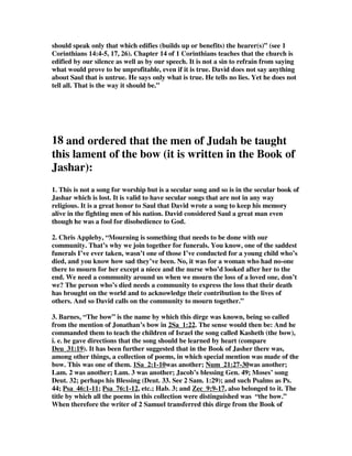 should speak only that which edifies (builds up or benefits) the hearer(s)” (see 1 
Corinthians 14:4-5, 17, 26). Chapter 14 of 1 Corinthians teaches that the church is 
edified by our silence as well as by our speech. It is not a sin to refrain from saying 
what would prove to be unprofitable, even if it is true. David does not say anything 
about Saul that is untrue. He says only what is true. He tells no lies. Yet he does not 
tell all. That is the way it should be.” 
18 and ordered that the men of Judah be taught 
this lament of the bow (it is written in the Book of 
Jashar): 
1. This is not a song for worship but is a secular song and so is in the secular book of 
Jashar which is lost. It is valid to have secular songs that are not in any way 
religious. It is a great honor to Saul that David wrote a song to keep his memory 
alive in the fighting men of his nation. David considered Saul a great man even 
though he was a fool for disobedience to God. 
2. Chris Appleby, “Mourning is something that needs to be done with our 
community. That’s why we join together for funerals. You know, one of the saddest 
funerals I’ve ever taken, wasn’t one of those I’ve conducted for a young child who’s 
died, and you know how sad they’ve been. No, it was for a woman who had no-one 
there to mourn for her except a niece and the nurse who’d looked after her to the 
end. We need a community around us when we mourn the loss of a loved one, don’t 
we? The person who’s died needs a community to express the loss that their death 
has brought on the world and to acknowledge their contribution to the lives of 
others. And so David calls on the community to mourn together.” 
3. Barnes, “The bow” is the name by which this dirge was known, being so called 
from the mention of Jonathan’s bow in 2Sa_1:22. The sense would then be: And he 
commanded them to teach the children of Israel the song called Kasheth (the bow), 
i. e. he gave directions that the song should be learned by heart (compare 
Deu_31:19). It has been further suggested that in the Book of Jasher there was, 
among other things, a collection of poems, in which special mention was made of the 
bow. This was one of them. 1Sa_2:1-10was another; Num_21:27-30was another; 
Lam. 2 was another; Lam. 3 was another; Jacob’s blessing Gen. 49; Moses’ song 
Deut. 32; perhaps his Blessing (Deut. 33. See 2 Sam. 1:29); and such Psalms as Ps. 
44; Psa_46:1-11; Psa_76:1-12, etc.; Hab. 3; and Zec_9:9-17, also belonged to it. The 
title by which all the poems in this collection were distinguished was “the bow.” 
When therefore the writer of 2 Samuel transferred this dirge from the Book of 
 