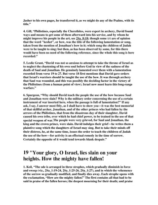 Jasher to his own pages, he transferred it, as we might do any of the Psalms, with its 
title.” 
4. Gill, “Philistines, especially the Cherethites, were expert in archery, David found 
ways and means to get some of them afterward into his service, and by whom he 
might improve his people in the art, see 2Sa_8:18; though some (r) are of opinion 
that the word "keshet", or bow, was the title of the following lamentation or song, 
taken from the mention of Jonathan's bow in it; which song the children of Judah 
were to be taught to sing; but then, as has been observed by some, for this there 
would have been no need of the following reference, since the whole this song is here 
recorded:” 
5. Leslie Grant, “David was not so anxious to attempt to take the throne of Israel as 
to neglect the chastening of his own soul before God in view of the sadness of the 
death of Saul and Jonathan. He genuinely lamented over them with a lamentation 
recorded from verse 19 to 27. But verse 18 first mentions that David gave orders 
that Israel's warriors should be taught the use of the bow. It was through archery 
that Saul was wounded, and this was possibly the deciding factor in the victory of 
the Philistines (from a human point of view). Israel now must learn this long-range 
warfare.” 
6. Spurgeon, “Why should David teach the people the use of the bow because Saul 
and Jonathan were slain? Why is the military order concerning the use of a certain 
instrument of war inserted here, when the passage is full of lamentation?” If any 
ask, I say, I answer most fitly, as I shall have to show youit was the best memorial 
of that skillful archer, Jonathan, and of the other princes who had fallen by the 
arrows of the Philistines, that from the disastrous day of their slaughter, David 
caused his own tribe, over which he had chief power, to be trained in the use of that 
special weapon of war.The people were very grieved, for Saul and Jonathan, the 
king and the crown prince, were slain. David indulges their griefhe writes them a 
plaintive song which the daughters of Israel may sing. But to take their minds off 
their distress, he, at the same time, issues the order to teach the children of Judah 
the use of the bowfor activity is an effectual remedy in the time of sorrow. 
Certainly the opposite of it would tend towards blank despair.” 
19 Your glory, O Israel, lies slain on your 
heights. How the mighty have fallen! 
1. Keil, “The ode is arranged in three strophes, which gradually diminish in force 
and sweep (viz., 2Sa_1:19-24, 2Sa_1:25-26, 2Sa_1:27), and in which the vehemence 
of the sorrow so gradually modified, and finally dies away. Each strophe opens with 
the exclamation, “How are the mighty fallen!” The first contains all that had to be 
said in praise of the fallen heroes; the deepest mourning for their death; and praise 
 