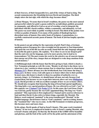 of their bravery, of their inseparable love, and of the virtues of Saul as king. The 
second commemorates the friendship between David and Jonathan. The third 
simply utters the last sigh, with which the elegy becomes silent.” 
2. Brian Morgan, “It seems that in Israel's tradition, the poem was the most natural 
and powerful vehicle for grief: a poem crafted by an individual, publicly presented 
in community, and offered to God as an act of worship; a tool to integrate the 
individual with life's harsh realities, within a community, and ultimately, to God. 
The poem was used widely in public worship in Israel. One-third of the psalms were 
written as psalms of lament. Even many of the psalms of thanksgiving have 
discordant notes of lament. One entire book of Scripture, Lamentations, is a 
carefully constructed acrostic poem of lament. The book of Job has lengthy speeches 
of lament. 
So the poem is an apt setting for the expression of grief. Paul Celan, a German-speaking 
eastern European Jew who overnight lost his parents to Nazi deportation 
and spent the rest of his life an exile on earth, found that the only language adequate 
to describe his pain is poetry. He explains, It is when we are in our deepest grief 
that the soul cries out for language, not to be more precise, but to lead us to 
transcendence.[1] The poet creates his work by the selective use of concrete images 
that emerge out of the story, images that are designed to evoke deep emotions from 
sacred memory.” 
3. Deffinbaugh deals with the honor that David is giving to Saul, which is clearly a 
New Testament principle as well. He wrote, “Render to all what is due them: tax to 
whom tax is due; custom to whom custom; fear to whom fear; honor to whom honor 
(Romans 13:7). Honor all men; love the brotherhood, fear God, honor the king (1 
Peter 2:17). In these verses, God calls upon us to honor others due to their position. 
In most cases, this honor is clearly to those in a position of authority over us 
(parents, kings). As Christians, we should honor all men, not only because God 
created them, but because we are to put their interests above our own (Philippians 
2:1-8). David provides us with an excellent example of how we are to honor others. 
We should also recognize that honoring the king of Israel had special significance. 
The king held a very special position of honor. He was referred to as God’s “son” in 
this capacity (see 2 Samuel 7:14; Psalm 2:7-9). In this sense, the Lord Jesus Christ 
was God Son, partly because He was God's appointed King. The king was “God’s 
anointed.” This expression is first employed in 1 Samuel and is used in reference to 
Saul and then David. It also refers to future kings, especially the Messiah. The 
Hebrew word rendered “anointed” is the term transliterated “Messiah” in the 
English language. David honors Saul as “God’s anointed,” and in so doing, honors 
the “Anointed One” who was to come. As the Old Testament revelation progresses, 
this becomes more and more clear. 
In his eulogy, David speaks of Saul as Israel’s beauty. This same word, translated 
“beauty” in our text, is employed in Isaiah to refer to Israel’s coming Messiah, who 
is Israel’s beauty and glory: In that day the Branch of the LORD will be beautiful 
and glorious, and the fruit of the earth will be the pride and the adornment of the 
 