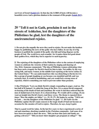survivors of Israel (Isaiah 4:2). In that day the LORD of hosts will become a 
beautiful crown And a glorious diadem to the remnant of His people (Isaiah 28:5). 
20 Tell it not in Gath, proclaim it not in the 
streets of Ashkelon, lest the daughters of the 
Philistines be glad, lest the daughters of the 
uncircumcised rejoice. 
1. Do not give the ungodly the news they need to rejoice. Do not make the heathen 
happy by publishing the news of the godly who have fallen. In our day it is big 
business to publish the scandal of the godly who fall and bring disgrace on the 
people of God. The world loves such scandal, for it makes them feel good about 
their godless lives, which they feel is superior to such hypocrisy. 
2222.... The rejoicing of the daughters of the Philistines refers to the custom of employing 
women to celebrate the victories of their nation by singing and dancing (cf. 
1Sa_18:6). Someone commented, “The idea of Philistine women celebrating what 
has been such a tragedy for David is hard for him to take. Not unlike, by the way, 
seeing folk, and many women, in the middle East rejoicing at the terror strikes in 
the United States.” We can understand how this was disturbing to David, for it is 
like a group of people laughing at you because you stumbled and fell, and was 
seriously hurt. It would be humiliating, and you would feel a strong sense of 
rejection, which is something you want to prevent rather than promote. 
3. Ray Pritchard, “Lest you think David is simply responding in anger, read on. The 
last half of II Samuel 1 is called the Song of the Bow. It is a poem David composed 
on hearing of the death of Saul and Jonathan. He wrote it and then ordered that the 
men of Judah learn it by heart. It is a funeral dirge. We would call it a eulogy. If you 
want an insight into David's heart, read these verses. The theme is repeated three 
times-How the mighty are fallen (vv. 19, 25, 27). He begins by saying, Tell it not 
in Gath … lest the daughters of the Philistines be glad. (v. 20) Gath was the 
Philistine capital. David's main concern is the tragic death of Saul not become an 
occasion for the enemies of God to rejoice. Therefore, he says, keep it quiet. 
That is a good word for today. In the last few years we have experienced a series of 
sad and sometimes shocking scandals in the Christian community. And some of us 
have been too quick to share the news. Did you hear that Jack and Sandy are 
getting a divorce? Did you know their daughter got pregnant at college? He 
 