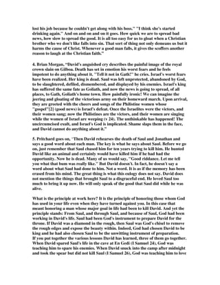 lost his job because he couldn't get along with his boss. I think she's started 
drinking again. And on and on and on it goes. How quick we are to spread bad 
news, how slow to spread the good. It is all too easy for us to gloat when a Christian 
brother who we don't like falls into sin. That sort of thing not only demeans us but it 
harms the cause of Christ. Whenever a good man falls, it gives the scoffers another 
reason to laugh at the Christian faith.” 
4. Brian Morgan, “David's anguished cry describes the painful image of the royal 
crown slain on Gilboa. Death has set in emotion his worst fears and he feels 
impotent to do anything about it. Tell it not in Gath! he cries. Israel's worst fears 
have been realized. Her king is dead. Saul was left unprotected, abandoned by God, 
to be slaughtered, defiled, dismembered, and displayed by his enemies. Israel's king 
has suffered the same fate as Goliath, and now the news is going to spread, of all 
places, to Gath, Goliath's home town. How painfully ironic! We can imagine the 
jeering and gloating of the victorious army on their homeward march. Upon arrival, 
they are greeted with the cheers and songs of the Philistine women whose 
gospel[2] (good news) is Israel's defeat. Once the Israelites were the victors, and 
their women sang; now the Philistines are the victors, and their women are singing 
while the women of Israel are weeping (v 24). The unthinkable has happened! The 
uncircumcised exult, and Israel's God is implicated. Shame slaps them in the face, 
and David cannot do anything about it.” 
5. Pritchard goes on, “Then David rehearses the death of Saul and Jonathan and 
says a good word about each man. The key is what he says about Saul. Before we go 
on, just remember that Saul chased him for ten years trying to kill him. He hunted 
David like an animal and certainly would have killed him if he had had the 
opportunity. Now he is dead. Many of us would say, Good riddance. Let me tell 
you what that bum was really like. But David doesn't. In fact, he doesn't say a 
word about what Saul had done to him. Not a word. It is as if the memory has been 
erased from his mind. The great thing is what this eulogy does not say. David does 
not mention the things that brought Saul to a disgraceful end. He loved Saul too 
much to bring it up now. He will only speak of the good that Saul did while he was 
alive. 
What is the principle at work here? It is the principle of honoring those whom God 
has used in your life even when they have turned against you. In this case that 
meant honoring a man whose major goal in life had been to kill David. And yet the 
principle stands: From Saul, and through Saul, and because of Saul, God had been 
working in David's life. Saul had been God's instrument to prepare David for the 
throne. If David was a diamond in the rough, then Saul was God's chisel to remove 
the rough edges and expose the beauty within. Indeed, God had chosen David to be 
king and he had also chosen Saul to be the unwitting instrument of preparation. 
If you put together the various lessons David has learned, three of them go together. 
When David spared Saul's life in the cave at En Gedi (I Samuel 24), God was 
teaching him to spare his enemies. When David snuck into the camp after midnight 
and took the spear but did not kill Saul (I Samuel 26), God was teaching him to love 
 