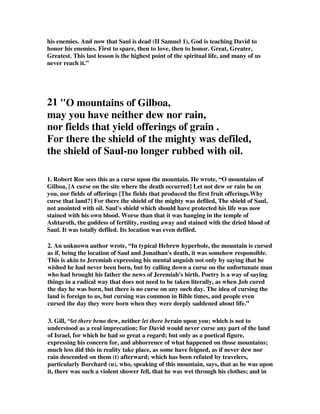 his enemies. And now that Saul is dead (II Samuel 1), God is teaching David to 
honor his enemies. First to spare, then to love, then to honor. Great, Greater, 
Greatest. This last lesson is the highest point of the spiritual life, and many of us 
never reach it.” 
21 O mountains of Gilboa, 
may you have neither dew nor rain, 
nor fields that yield offerings of grain . 
For there the shield of the mighty was defiled, 
the shield of Saul-no longer rubbed with oil. 
1. Robert Roe sees this as a curse upon the mountain. He wrote, “O mountains of 
Gilboa, [A curse on the site where the death occurred] Let not dew or rain be on 
you, nor fields of offerings [The fields that produced the first fruit offerings.Why 
curse that land?] For there the shield of the mighty was defiled, The shield of Saul, 
not anointed with oil. Saul's shield which should have protected his life was now 
stained with his own blood. Worse than that it was hanging in the temple of 
Ashtaroth, the goddess of fertility, rusting away and stained with the dried blood of 
Saul. It was totally defiled. Its location was even defiled. 
2. An unknown author wrote, “In typical Hebrew hyperbole, the mountain is cursed 
as if, being the location of Saul and Jonathan's death, it was somehow responsible. 
This is akin to Jeremiah expressing his mental anguish not only by saying that he 
wished he had never been born, but by calling down a curse on the unfortunate man 
who had brought his father the news of Jeremiah's birth. Poetry is a way of saying 
things in a radical way that does not need to be taken literally, as when Job cured 
the day he was born, but there is no curse on any such day. The idea of cursing the 
land is foreign to us, but cursing was common in Bible times, and people even 
cursed the day they were born when they were deeply saddened about life.” 
3. Gill, “let there beno dew, neither let there berain upon you; which is not to 
understood as a real imprecation; for David would never curse any part of the land 
of Israel, for which he had so great a regard; but only as a poetical figure, 
expressing his concern for, and abhorrence of what happened on those mountains; 
much less did this in reality take place, as some have feigned, as if never dew nor 
rain descended on them (t) afterward; which has been refuted by travelers, 
particularly Borchard (u), who, speaking of this mountain, says, that as he was upon 
it, there was such a violent shower fell, that he was wet through his clothes; and in 
 