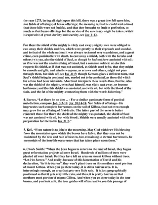 the year 1273, laying all night upon this hill, there was a great dew fell upon him, 
nor fields of offerings; of heave offerings; the meaning is, that he could wish almost 
that those hills were not fruitful, and that they brought no fruit to perfection, so 
much as that heave offerings for the service of the sanctuary might be taken; which 
is expressive of great sterility and scarcity, see Joe_1:13, 
For there the shield of the mighty is vilely cast away; mighty men were obliged to 
cast away their shields and flee, which were greatly to their reproach and scandal, 
and to that of the whole nation: it was always reckoned very scandalous, and a great 
crime, even punishable with death, to cast away a shield, both with the Greeks and 
others (w): yea, also the shield of Saul, as though he had not been anointed with oil; 
as if he was not the anointed king of Israel, but a common soldier: or else this 
respects his shield, as if that was not anointed, as shields used to be, that they might 
be smooth and glib, and missile weapons, as arrows and others, might not pass 
through them, but slide off, see Isa_21:5; though Gersom gives a different turn, that 
Saul's shield being in continual use, needed not to be anointed, as those did which 
for a time had been laid aside. Abarbinel interprets these words thus, that he, who 
was the shield of the mighty, even Saul himself, was vilely cast away, or become 
loathsome; and that his shield was anointed, not with oil, but with the blood of the 
slain, and the fat of the mighty, connecting them with the words following.” 
4. Barnes, “Let there be no dew ... - For a similar passionate form of poetical 
malediction, compare Job_3:3-10; Jer_20:14-18. Nor fields of offerings - He 
imprecates such complete barrenness on the soil of Gilboa, that not even enough 
may grow for an offering of first-fruits. The latter part of the verse is better 
rendered thus: For there the shield of the mighty was polluted, the shield of Saul 
was not anointed with oil, but with blood). Shields were usually anointed with oil in 
preparation for the battle Isa_21:5.” 
5. Keil, “Even nature is to join in the mourning. May God withdraw His blessing 
from the mountains upon which the heroes have fallen, that they may not be 
moistened by the dew and rain of heaven, but, remaining in eternal barrenness, be 
memorials of the horrible occurrence that has taken place upon them.” 
6. Chuck Smith: “When the Jews began to return to the land of Israel, they began 
great reforestation projects all over Israel. Hundreds of millions of trees were 
planted all over Israel. But they have left an area on mount Gilboa without trees. 
“Let it be barren.” And really, because of this lamentation of David and his 
declaration, “let it be barren”, they won’t plant trees on this northern most portion 
of mount Gilboa. When you go there today, it is still a barren area. It is, 
interestingly enough, an area that gets very little rain. It is just geographically 
positioned so that it gets very little rain, and thus, it is pretty barren on that 
northern most portion of mount Gilboa. And when you go there today in the tour 
busses, and you look at it, the tour guides will often read to you this passage of 
 