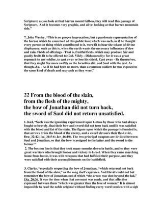 Scripture: as you look at that barren mount Gilboa, they will read this passage of 
Scripture. And it becomes very graphic, and alive: looking at that barren mountain 
side.” 
7. John Wesley, “This is no proper imprecation; but a passionate representation of 
the horror which he conceived at this public loss; which was such, as if he thought 
every person or thing which contributed to it, were fit to bear the tokens of divine 
displeasure, such as this is, when the earth wants the necessary influences of dew 
and rain. Fields of offerings - That is, fruitful fields, which may produce fair and 
goodly fruits fit to be offered to God. Vilely - Dishonorably: for it was a great 
reproach to any soldier, to cast away or lose his shield. Cast away - By themselves, 
that they might flee more swiftly as the Israelites did, and Saul with the rest. As 
though, c. - As if he had been no more, than a common soldier: he was exposed to 
the same kind of death and reproach as they were.” 
22 From the blood of the slain, 
from the flesh of the mighty, 
the bow of Jonathan did not turn back, 
the sword of Saul did not return unsatisfied. 
1. Kiel, “Such was the ignominy experienced upon Gilboa by those who had always 
fought so bravely, that their bow and sword did not turn back until it was satisfied 
with the blood and fat of the slain. The figure upon which the passage is founded is, 
that arrows drink the blood of the enemy, and a sword devours their flesh (vid., 
Deu_32:42; Isa_34:5-6; Jer_46:10). The two principal weapons are divided between 
Saul and Jonathan, so that the bow is assigned to the latter and the sword to the 
former.” 
2. The bottom line is that they took many enemies down in battle, and so they were 
great warriors who brought honor and victory to Israel. When they came marching 
home from battle, it was with weapons that had fulfilled their purpose, and they 
were satisfied with their accomplishments on the battlefield. 
3. Clarke, “especially respecting the bow of Jonathan, “which returned not back 
from the blood of the slain,” as the song itself expresses. And David could not but 
remember the bow of Jonathan, out of which “the arrow was shot beyond the lad,” 
1Sa_20:36. It was the time when that covenant was made, and that affection 
expressed between them “which was greater than the love of women.” It is almost 
impossible to read the noble original without finding every word swollen with a sigh 
 