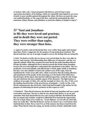 or broken with a sob. A heart pregnant with distress, and striving to utter 
expressions descriptive of its feelings, which are repeatedly interrupted by an excess 
of grief, is most sensibly painted throughout the whole. On these accounts the song 
was entitled Kasheth, or The song of the Bow, and David commanded the chief 
musicians, Ethan, Heman, and Jeduthun, to teach the children of Judah to sing it.” 
23 Saul and Jonathan-in 
life they were loved and gracious, 
and in death they were not parted. 
They were swifter than eagles, 
they were stronger than lions. 
1. Again it is poetry and not literal that they were swifter than eagles and stronger 
than lions. Poetry exaggerates for the purpose of expressing deep emotions. The 
literal truth does not say it strongly enough to convey the feelings that are being felt. 
2. Keil, “In death as in life, the two heroes were not divided, for they were alike in 
bravery and courage. Notwithstanding their difference of character, and the very 
opposite attitude which they assumed towards David, the noble Jonathan did not 
forsake his father, although his fierce hatred towards the friend whom Jonathan 
loved as his own soul might have undermined his attachment to his father. The two 
predicates, loved and amiable, and affectionate or kind, apply chiefly to Jonathan; 
but they were also suitable to Saul in the earliest years of his reign, when he 
manifested the virtues of an able ruler, which secured for him the lasting affection 
and attachment of the people. In his mourning over the death of the fallen hero, 
David forgets all the injury that Saul has inflicted upon him, so that he only brings 
out and celebrates the more amiable aspects of his character. The light motion or 
swiftness of an eagle (cf. Hab_1:8), and the strength of a lion (vid., 2Sa_17:10), were 
the leading characteristics of the great heroes of antiquity. - Lastly, in 2Sa_1:24, 
David commemorates the rich booty which Saul had brought to the nation, for the 
purpose of celebrating his heroic greatness in this respect as well.” 
3. Pritchard “Then David rehearses the death of Saul and Jonathan and says a good 
word about each man. The key is what he says about Saul. Before we go on, just 
remember that Saul chased him for ten years trying to kill him. He hunted David 
like an animal and certainly would have killed him if he had had the opportunity. 
Now he is dead. Many of us would say, Good riddance. Let me tell you what that 
bum was really like. But David doesn't. In fact, he doesn't say a word about what 
Saul had done to him. Not a word. It is as if the memory has been erased from his 
mind. When David writes his eulogy, he dwells on three of Saul's admirable traits: 
 