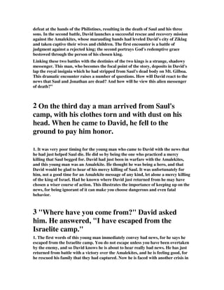 defeat at the hands of the Philistines, resulting in the death of Saul and his three 
sons. In the second battle, David launches a successful rescue and recovery mission 
against the Amalekites, whose marauding bands had leveled David's city of Ziklag 
and taken captive their wives and children. The first encounter is a battle of 
judgment against a rejected king; the second portrays God's redemptive grace 
bestowed through the person of his chosen king. 
Linking these two battles with the destinies of the two kings is a strange, shadowy 
messenger. This man, who becomes the focal point of the story, deposits in David's 
lap the royal insignia which he had stripped from Saul's dead body on Mt. Gilboa. 
This dramatic encounter raises a number of questions. How will David react to the 
news that Saul and Jonathan are dead? And how will he view this alien messenger 
of death?” 
2 On the third day a man arrived from Saul's 
camp, with his clothes torn and with dust on his 
head. When he came to David, he fell to the 
ground to pay him honor. 
1. It was very poor timing for the young man who came to David with the news that 
he had just helped Saul die. He did so by being the one who practiced a mercy 
killing that Saul begged for. David had just been in warfare with the Amalekites, 
and this young man was an Amalekite. He thought he was being a hero, and that 
David would be glad to hear of his mercy killing of Saul. It was unfortunately for 
him, not a good time for an Amalekite message of any kind, let alone a mercy killing 
of the king of Israel. Had he known where David just returned from he may have 
chosen a wiser course of action. This illustrates the importance of keeping up on the 
news, for being ignorant of it can make you choose dangerous and even fatal 
behavior. 
3 "Where have you come from?" David asked 
him. He answered, "I have escaped from the 
Israelite camp." 
1. The first words of this young man immediately convey bad news, for he says he 
escaped from the Israelite camp. You do not escape unless you have been overtaken 
by the enemy, and so David knows he is about to hear really bad news. He has just 
returned from battle with a victory over the Amalekites, and he is feeling good, for 
he rescued his family that they had captured. Now he is faced with another crisis in 
 