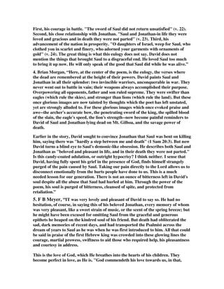 First, his courage in battle. The sword of Saul did not return unsatisfied (v. 22). 
Second, his close relationship with Jonathan. Saul and Jonathan-in life they were 
loved and gracious and in death they were not parted (v. 23). Third, his 
advancement of the nation in prosperity. O daughters of Israel, weep for Saul, who 
clothed you in scarlet and finery, who adorned your garments with ornaments of 
gold (v. 24). The great thing is what this eulogy does not say. David does not 
mention the things that brought Saul to a disgraceful end. He loved Saul too much 
to bring it up now. He will only speak of the good that Saul did while he was alive.” 
4. Brian Morgan, “Here, at the center of the poem, is the eulogy, the verses where 
the dead are remembered at the height of their powers. David paints Saul and 
Jonathan in all their splendor: two invincible warriors, unconquerable in war. They 
never went out to battle in vain; their weapons always accomplished their purpose. 
Overpowering all opponents, father and son ruled supreme. They were swifter than 
eagles (which rule the skies), and stronger than lions (which rule the land). But these 
once glorious images are now tainted by thoughts which the poet has left unstated, 
yet are strongly alluded to. For these glorious images which once evoked praise and 
awe--the archer's accurate bow, the penetrating sword of the king, the spilled blood 
of the slain, the eagle's speed, the lion's strength--now become painful reminders to 
David of Saul and Jonathan lying dead on Mt. Gilboa, and the savage power of 
death. 
Earlier in the story, David sought to convince Jonathan that Saul was bent on killing 
him, saying there was hardly a step between me and death (1 Sam 20:3). But now 
David turns a blind eye to Saul's demonic-like obsession. He describes both Saul and 
Jonathan as beloved and pleasant in life, and in their death they were not parted. 
Is this candy-coated adulation, or outright hypocrisy? I think neither. I sense that 
David, having fully spent his grief in the presence of God, finds himself strangely 
purged of the pain caused by Saul. Taking our pain directly to the Lord allows us to 
disconnect emotionally from the hurts people have done to us. This is a much 
needed lesson for our generation. There is not an ounce of bitterness left in David's 
soul despite all the abuse that Saul had hurled at him. Through the power of the 
poem, his soul is purged of bitterness, cleansed of spite, and protected from 
retaliation.” 
5. F B Meyer, “IT was very lovely and pleasant of David to say so. He had no 
hesitation, of course, in saying this of his beloved Jonathan, every memory of whom 
was very pleasant, like a sweet strain of music, or the scent of the spring breeze; but 
he might have been excused for omitting Saul from the graceful and generous 
epithets he heaped on the kindred soul of his friend. But death had obliterated the 
sad, dark memories of recent days, and had transported the Psalmist across the 
dream of years to Saul as he was when he was first introduced to him. All that could 
be said in praise of the first Hebrew king was crowded into these glowing lines the 
courage, martial prowess, swiftness to aid those who required help, his pleasantness 
and courtesy in address. 
This is the love of God, which He breathes into the hearts of his children. They 
become perfect in love, as He is. God commendeth his love towards us, in that, 
 