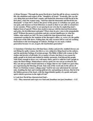 4. Brian Morgan, “Through the poem David gives Saul the gift he always wanted in 
life--the adulation and respect of the daughters of Israel. Ironically, this was the 
very thing that provoked Saul's enmity and fueled his obsession to kill David in the 
first place, when the women sang, Saul has slain his thousands and David his ten 
thousands (1 Sam 18:7). Such is the power of the poem: it verbalizes our grief, airs 
our pain, and cleanses us from bitterness so much so that we are able to extend love 
to our enemies. What a price we are paying in our own day by neglecting man's 
highest form of speech! Where does modern man go with his internal frustrations 
and aches, his bewilderment and pain? Where does he give voice to his unspeakable 
grief? Without the poem to articulate and give eternal significance to what lies 
within, what outlets are left? We have traded the time-honored holy stage of 
communal worship for the isolation of the therapist's office, or, worse yet, the public 
strip-tease of the talk shows. Failing that, the only recourse left to vent our seething 
frustrations is the non-language of violence. Perhaps we are such a violent 
generation because we are, in part, the inarticulate generation.” 
5. Sometimes Christians have felt that fancy clothes and jewelry studded dresses are 
not fitting for godly women, but this is a very subjective thing based on the culture, 
and the particular feelings of certain groups. The Bible is filled with women in fine 
clothes and jewelry of all kinds. It is a matter of taste, but there is no reason for 
godly people to be drab and clothed in shabby garments. God blessed his people 
with riches enough to dress very well many times, and it is valid for God's people to 
enjoy the finest things. Moderation is always good, for one can go overboard, but 
they can also go under-board and dress so sloppy that no one would ever guess they 
are experiencing the blessing of God. Take note of the word only in the advice of 
Peters to Christian women: 1 Peter 3:3,4 “And let not your adornment be external 
only, braiding the hair and wearing gold jewelry and putting on dresses. But let it be 
the hidden person of the heart, with the imperishable quality of a gentle and quiet 
spirit which is precious in the sight of God.” 
6. Look how David has characterized Saul – 
1:12 – They mourned and wept over Saul and Jonathan (not just Jonathan) – 1:12 
 