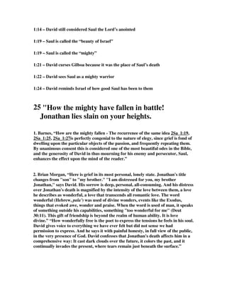 1:14 – David still considered Saul the Lord’s anointed 
1:19 – Saul is called the “beauty of Israel” 
1:19 – Saul is called the “mighty” 
1:21 – David curses Gilboa because it was the place of Saul’s death 
1:22 – David sees Saul as a mighty warrior 
1:24 – David reminds Israel of how good Saul has been to them 
25 How the mighty have fallen in battle! 
Jonathan lies slain on your heights. 
1. Barnes, “How are the mighty fallen - The recurrenee of the same idea 2Sa_1:19, 
2Sa_1:25, 2Sa_1:27is perfectly congenial to the nature of elegy, since grief is fond of 
dwelling upon the particular objects of the passion, and frequently repeating them. 
By unanimous consent this is considered one of the most beautiful odes in the Bible, 
and the generosity of David in thus mourning for his enemy and persecutor, Saul, 
enhances the effect upon the mind of the reader.” 
2. Brian Morgan, “Here is grief in its most personal, lonely state. Jonathan's title 
changes from son to my brother. I am distressed for you, my brother 
Jonathan, says David. His sorrow is deep, personal, all-consuming. And his distress 
over Jonathan's death is magnified by the intensity of the love between them, a love 
he describes as wonderful, a love that transcends all romantic love. The word 
wonderful (Hebrew, pala') was used of divine wonders, events like the Exodus, 
things that evoked awe, wonder and praise. When the word is used of man, it speaks 
of something outside his capabilities, something too wonderful for me (Deut 
30:11). This gift of friendship is beyond the realm of human ability. It is love 
divine.” “How wonderfully free is the poet to express the tensions he feels in his soul. 
David gives voice to everything we have ever felt but did not sense we had 
permission to express. And he says it with painful honesty, in full view of the public, 
in the very presence of God. David confesses that Jonathan's death affects him in a 
comprehensive way: It cast dark clouds over the future, it colors the past, and it 
continually invades the present, where tears remain just beneath the surface.” 
 