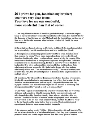 26 I grieve for you, Jonathan my brother; 
you were very dear to me. 
Your love for me was wonderful, 
more wonderful than that of women. 
1. This song memorializes one of history’s great friendships. It would be suspect 
today to have a friend more wonderful than the love of women. But David felt it for 
the daughter of Saul became his wife (Michael) and she forsook him, but this son of 
Saul never did forsake him even when his father tried to kill David. He was a 
faithful friend. 
2. David had his share of grieving in life, for he lost his wife by abandonment; lost 
his newborn baby; lost his most loved son, and here lost his best friend. 
3. Roe expresses an interesting opinion as to why David loved Jonathan more 
than women. He wrote, “There was a tremendous bond between David and 
Jonathan. Incidentally when I read the above I was struck by the tragedy. This 
is the destruction involved in multiple marriages and multiple wives. David had 
no concept of a one flesh relationship. He had at least five wives at this time. He 
had another five wives and concubines later on. He had no idea of one flesh 
relationship with one woman for life. So he had a deeper affection, a closer 
relationship with a man [This was not homosexuality. This was a brother] than 
he did with a wife. It is a beautiful picture of Jonathan but a tragic statement on 
multiple wives.” 
3B. Constable, “David considered Jonathan's love better than that of women (v. 
26). David was not alluding to some perverted type of love that he shared with 
Jonathan but to covenant and political loyalty. He probably meant that they 
enjoyed a oneness that most married couples do not because of their deep and 
strong commitment to Yahweh as well as to one another.” 
4. Gill, “The Targum is,more than the love of two women,''than his two wives, 
Ahinoam and Abigail; so Kimchi; meaning that he was more strongly and 
affectionately loved by Jonathan than by them, who yet might love him very 
well too.” David had the love of women, but he is saying that there has never 
been a women in his life that loved him more than Jonathan did. He was ready 
to die for David, and he made it clear that he would. This is not the type of 
commitment that most women make to their husbands. 
5. An unknown author wrote, “Military history is replete with such laments. They 
are not always in the form of such beautiful poetry, but they give expression to the 
powerful bonds that can be forged between men who share great or terrible 
 