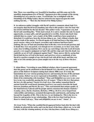 him. There was something very beautiful in Jonathan, and this came out in his 
unselfish, magnanimous love of David.” Spurgeon gives this example of the strong 
friendship love of a man for a man. “Lord Brooke was so delighted with the 
friendship of Sir Philip Sydney that he ordered to be engraved upon his tomb 
nothing but this,  Here lies the friend of Sir Philip Sydney. 
8. An unknown author struggles with David's positive comments about Saul. It is 
not surprise that David loved Jonathan, but what is this positive voice for Saul who 
has tried to kill him for the last decade? This author wrote, “I guarantee you, had 
David said something like, Well, Saul is dead. It is sad to consider his end. So much 
opportunity, so many gifts, and all squandered so terribly. Israel, take heed what 
unbelief does to a man, not a reader of the Bible would have been surprised or 
disturbed. It would have been the obvious thing to say. And, without a doubt, that 
was the truth of the matter. Yet David speaks as if Saul had been a fine king and a 
great warrior, when, to be honest, cowardice and weakness had been Saul's 
undoing. He says of Saul and Jonathan that in life they were loved and gracious and 
in death they were not parted, even though on two occasions, as we have seen, Saul 
came close to killing Jonathan. How can he say such things when the Lord obviously 
passed a very negative judgment on Saul's life and his reign and when his death was 
explicitly an act of God's judgment against Saul?” Many answer this by saying that 
David had the love of God in his heart, and such love covers a multitude of sins. 
David is a perfect example of one who loved God with all his heart, and thus was 
able to love his enemies just as Jesus taught was to be the way of those who love 
God. 
9. Adam Blons, “According to some Biblical scholars, there is general agreement 
that this poem can be attributed to David himself. It is, therefore, one of the earliest 
pieces of the Hebrew Scriptures dating back almost 3000 years. It is truly the 
lamentation of a war veteran praising bravery and morning the loss of life and land 
to the enemy. Defeat was never expressed so beautifully. And what are we left to 
think of his relationship with Jonathan? Dear and Delightful you were to me: your 
love to me was wonderful, passing the love of women. What is this love that passes 
the love of a life partner? Surely it is God's love. One author remarked that in 
ancient Israel the word hesed (meaning loyal love) was used to describe the bond 
between Jonathan and David. He says, This word denoted that unique quality of 
the bond between Yahweh and his people and its extension into human relations. 
(Landay, Jerry, David, (Seastone, Berkeley, 1998) p. 36) It is a love forged from 
vulnerability and intimacy, sustained through loyalty and honesty, and lasting well 
beyond the tragedies of life. This is the love we are looking for. This is the love to 
listen for and practice in our relationships. This is the love that God has for us– 
those to whom God says, Dear and delightful you are to me! Amen!h 
10. Great Texts, “When the youthful David appeared before Saul after his duel with 
Goliath, he attracted the notice and won the heart of the king s eldest son. As he told 
his story with the winning modesty of a boy who has done a really brave thing as a 
 