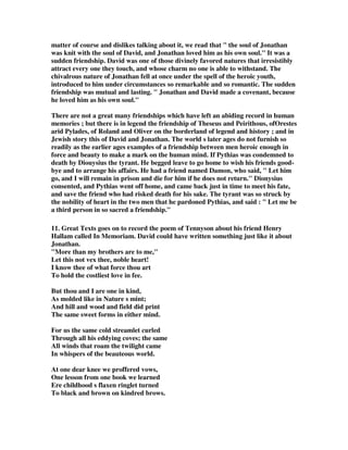 matter of course and dislikes talking about it, we read that  the soul of Jonathan 
was knit with the soul of David, and Jonathan loved him as his own soul. It was a 
sudden friendship. David was one of those divinely favored natures that irresistibly 
attract every one they touch, and whose charm no one is able to withstand. The 
chivalrous nature of Jonathan fell at once under the spell of the heroic youth, 
introduced to him under circumstances so remarkable and so romantic. The sudden 
friendship was mutual and lasting.  Jonathan and David made a covenant, because 
he loved him as his own soul. 
There are not a great many friendships which have left an abiding record in human 
memories ; but there is in legend the friendship of Theseus and Peirithous, ofOrestes 
arid Pylades, of Roland and Oliver on the borderland of legend and history ; and in 
Jewish story this of David and Jonathan. The world s later ages do not furnish so 
readily as the earlier ages examples of a friendship between men heroic enough in 
force and beauty to make a mark on the human mind. If Pythias was condemned to 
death by Diouysius the tyrant. He begged leave to go home to wish his friends good-bye 
and to arrange his affairs. He had a friend named Damon, who said,  Let him 
go, and I will remain in prison and die for him if he does not return. Dionysius 
consented, and Pythias went off home, and came back just in time to meet his fate, 
and save the friend who had risked death for his sake. The tyrant was so struck by 
the nobility of heart in the two men that he pardoned Pythias, and said :  Let me be 
a third person in so sacred a friendship. 
11. Great Texts goes on to record the poem of Tennyson about his friend Henry 
Hallam called In Memoriam. David could have written something just like it about 
Jonathan. 
More than my brothers are to me, 
Let this not vex thee, noble heart! 
I know thee of what force thou art 
To hold the costliest love in fee. 
But thou and I are one in kind, 
As molded like in Nature s mint; 
And hill and wood and field did print 
The same sweet forms in either mind. 
For us the same cold streamlet curled 
Through all his eddying coves; the same 
All winds that roam the twilight came 
In whispers of the beauteous world. 
At one dear knee we proffered vows, 
One lesson from one book we learned 
Ere childhood s flaxen ringlet turned 
To black and brown on kindred brows. 
 