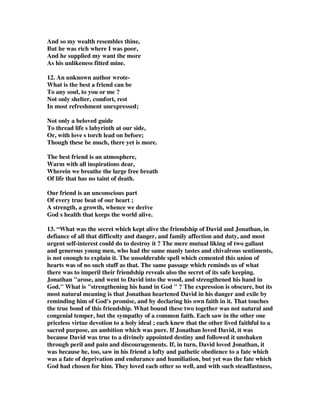 And so my wealth resembles thine, 
But he was rich where I was poor, 
And he supplied my want the more 
As his unlikeness fitted mine. 
12. An unknown author wrote- 
What is the best a friend can be 
To any soul, to you or me ? 
Not only shelter, comfort, rest 
In most refreshment unexpressed; 
Not only a beloved guide 
To thread life s labyrinth at our side, 
Or, with love s torch lead on before; 
Though these be much, there yet is more. 
The best friend is an atmosphere, 
Warm with all inspirations dear, 
Wherein we breathe the large free breath 
Of life that has no taint of death. 
Our friend is an unconscious part 
Of every true beat of our heart ; 
A strength, a growth, whence we derive 
God s health that keeps the world alive. 
13. “What was the secret which kept alive the friendship of David and Jonathan, in 
defiance of all that difficulty and danger, and family affection and duty, and most 
urgent self-interest could do to destroy it ? The mere mutual liking of two gallant 
and generous young men, who had the same manly tastes and chivalrous sentiments, 
is not enough to explain it. The unsolderable spell which cemented this union of 
hearts was of no such stuff as that. The same passage which reminds us of what 
there was to imperil their friendship reveals also the secret of its safe keeping. 
Jonathan arose, and went to David into the wood, and strengthened his hand in 
God. What is strengthening his hand in God  ? The expression is obscure, but its 
most natural meaning is that Jonathan heartened David in his danger and exile by 
reminding him of God's promise, and by declaring his own faith in it. That touches 
the true bond of this friendship. What bound these two together was not natural and 
congenial temper, but the sympathy of a common faith. Each saw in the other one 
priceless virtue devotion to a holy ideal ; each knew that the other lived faithful to a 
sacred purpose, an ambition which was pure. If Jonathan loved David, it was 
because David was true to a divinely appointed destiny and followed it unshaken 
through peril and pain and discouragements. If, in turn, David loved Jonathan, it 
was because he, too, saw in his friend a lofty and pathetic obedience to a fate which 
was a fate of deprivation and endurance and humiliation, but yet was the fate which 
God had chosen for him. They loved each other so well, and with such steadfastness, 
 