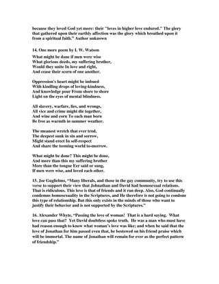 because they loved God yet more: their loves in higher love endured. The glory 
that gathered upon their earthly affection was the glory which breathed upon it 
from a spiritual faith.” Author unknown 
14. One more poem by I. W. Watson 
What might be done if men were wise 
What glorious deeds, my suffering brother, 
Would they unite In love and right, 
And cease their scorn of one another. 
Oppression's heart might be imbued 
With kindling drops of loving-kindness, 
And knowledge pour From shore to shore 
Light on the eyes of mental blindness. 
All slavery, warfare, lies, and wrongs, 
All vice and crime might die together, 
And wine and corn To each man born 
Be free as warmth in summer weather. 
The meanest wretch that ever trod, 
The deepest sunk in sin and sorrow, 
Might stand erect In self-respect 
And share the teeming world to-morrow. 
What might be done? This might be done, 
And more than this my suffering brother 
More than the tongue Eer said or sung, 
If men were wise, and loved each other. 
15. Joe Guglielmo, “Many liberals, and those in the gay community, try to use this 
verse to support their view that Johnathan and David had homosexual relations. 
That is ridiculous. This love is that of friends and it ran deep. Also, God continually 
condemns homosexuality in the Scriptures, and He therefore is not going to condone 
this type of relationship. But this only exists in the minds of those who want to 
justify their behavior and is not supported by the Scriptures.” 
16. Alexander Whyte, “Passing the love of woman! That is a hard saying. What 
love can pass that? Yet David doubtless spoke truth. He was a man who must have 
had reason enough to know what woman’s love was like; and when he said that the 
love of Jonathan for him passed even that, he bestowed on his friend praise which 
will be immortal. The name of Jonathan will remain for ever as the perfect pattern 
of friendship.” 
 