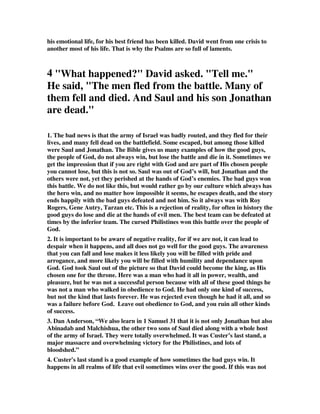 his emotional life, for his best friend has been killed. David went from one crisis to 
another most of his life. That is why the Psalms are so full of laments. 
4 "What happened?" David asked. "Tell me." 
He said, "The men fled from the battle. Many of 
them fell and died. And Saul and his son Jonathan 
are dead." 
1. The bad news is that the army of Israel was badly routed, and they fled for their 
lives, and many fell dead on the battlefield. Some escaped, but among those killed 
were Saul and Jonathan. The Bible gives us many examples of how the good guys, 
the people of God, do not always win, but lose the battle and die in it. Sometimes we 
get the impression that if you are right with God and are part of His chosen people 
you cannot lose, but this is not so. Saul was out of God’s will, but Jonathan and the 
others were not, yet they perished at the hands of God’s enemies. The bad guys won 
this battle. We do not like this, but would rather go by our culture which always has 
the hero win, and no matter how impossible it seems, he escapes death, and the story 
ends happily with the bad guys defeated and not him. So it always was with Roy 
Rogers, Gene Autry, Tarzan etc. This is a rejection of reality, for often in history the 
good guys do lose and die at the hands of evil men. The best team can be defeated at 
times by the inferior team. The cursed Philistines won this battle over the people of 
God. 
2. It is important to be aware of negative reality, for if we are not, it can lead to 
despair when it happens, and all does not go well for the good guys. The awareness 
that you can fall and lose makes it less likely you will be filled with pride and 
arrogance, and more likely you will be filled with humility and dependance upon 
God. God took Saul out of the picture so that David could become the king, as His 
chosen one for the throne. Here was a man who had it all in power, wealth, and 
pleasure, but he was not a successful person because with all of these good things he 
was not a man who walked in obedience to God. He had only one kind of success, 
but not the kind that lasts forever. He was rejected even though he had it all, and so 
was a failure before God. Leave out obedience to God, and you ruin all other kinds 
of success. 
3. Dan Anderson, “We also learn in 1 Samuel 31 that it is not only Jonathan but also 
Abinadab and Malchishua, the other two sons of Saul died along with a whole host 
of the army of Israel. They were totally overwhelmed. It was Custer’s last stand, a 
major massacre and overwhelming victory for the Philistines, and lots of 
bloodshed.” 
4. Custer's last stand is a good example of how sometimes the bad guys win. It 
happens in all realms of life that evil sometimes wins over the good. If this was not 
 
