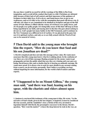 the case there would be no need for all the warnings of the Bible to flee from 
temptation, and to avoid all the conduct that leads to a fall. Christians are defeated 
daily because of their lack of self control, and their ignorance of the guidance of 
Scripture in their daily lives. Evil is clever, and Satan knows how to get to our 
weaknesses, and so it is folly to live with the assumption that good will always win. It 
will only win when we are committed to be obedient to Scripture and put on the full 
armor of God. History is filled with the victory of evil forces over godly forces, and 
of evil people over godly people. It is being fully aware of this that will keep us from 
being superficial in our faith, and staying alert to the lion who goes about seeking to 
devour us. God's people lost many battles in the Old Testament, and it continues in 
the New Testament on a different level of warfare. It was physical in the past, but 
now it is spiritual warfare, and only as we are fully armed with the Word of God 
can we be assured of victory. 
5 Then David said to the young man who brought 
him the report, "How do you know that Saul and 
his son Jonathan are dead?" 
1. David is skeptical and does not take this message at face value. He wants more 
assurance that this young man knows what he is talking about. In the confusion of 
war there are a lot of false messages floating around, for the enemy wants to get 
propaganda out into the public mind that says they are winning and your guys are 
losing. David knows this, and so doubts that he is hearing an authentic message. He 
wants more proof. It is always wise to seek for more details in any account coming 
from a source you do not know personally. Don't believe everything you hear 
without inquiring for more information, for the world is full of rumors and false 
reports. 
6 "I happened to be on Mount Gilboa," the young 
man said, "and there was Saul, leaning on his 
spear, with the chariots and riders almost upon 
him. 
1. Jamison is convinced this testimony of the young man is false. He wrote, “As the 
narrative of Saul's death, given in the last chapter, is inspired, it must be considered 
the true account, and the Amalekite's story a fiction of his own, invented to 
ingratiate himself with David, the presumptive successor to the throne. David's 
question, "How went the matter?" evinces the deep interest he took in the war, an 
 