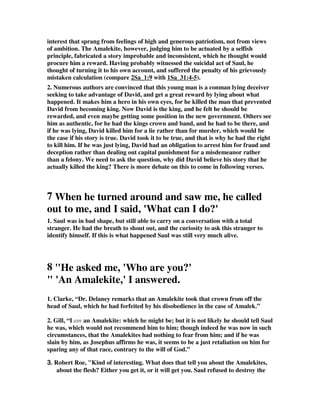 interest that sprang from feelings of high and generous patriotism, not from views 
of ambition. The Amalekite, however, judging him to be actuated by a selfish 
principle, fabricated a story improbable and inconsistent, which he thought would 
procure him a reward. Having probably witnessed the suicidal act of Saul, he 
thought of turning it to his own account, and suffered the penalty of his grievously 
mistaken calculation (compare 2Sa_1:9 with 1Sa_31:4-5). 
2. Numerous authors are convinced that this young man is a conman lying deceiver 
seeking to take advantage of David, and get a great reward by lying about what 
happened. It makes him a hero in his own eyes, for he killed the man that prevented 
David from becoming king. Now David is the king, and he felt he should be 
rewarded, and even maybe getting some position in the new government. Others see 
him as authentic, for he had the kings crown and band, and he had to be there, and 
if he was lying, David killed him for a lie rather than for murder, which would be 
the case if his story is true. David took it to be true, and that is why he had the right 
to kill him. If he was just lying, David had an obligation to arrest him for fraud and 
deception rather than dealing out capital punishment for a misdemeanor rather 
than a felony. We need to ask the question, why did David believe his story that he 
actually killed the king? There is more debate on this to come in following verses. 
7 When he turned around and saw me, he called 
out to me, and I said, 'What can I do?' 
1. Saul was in bad shape, but still able to carry on a conversation with a total 
stranger. He had the breath to shout out, and the curiosity to ask this stranger to 
identify himself. If this is what happened Saul was still very much alive. 
8 "He asked me, 'Who are you?' 
" 'An Amalekite,' I answered. 
1. Clarke, “Dr. Delaney remarks that an Amalekite took that crown from off the 
head of Saul, which he had forfeited by his disobedience in the case of Amalek.” 
2. Gill, “I am an Amalekite: which he might be; but it is not likely he should tell Saul 
he was, which would not recommend him to him; though indeed he was now in such 
circumstances, that the Amalekites had nothing to fear from him; and if he was 
slain by him, as Josephus affirms he was, it seems to be a just retaliation on him for 
sparing any of that race, contrary to the will of God.” 
3333.... Robert Roe, "Kind of interesting. What does that tell you about the Amalekites, 
about the flesh? Either you get it, or it will get you. Saul refused to destroy the 
 