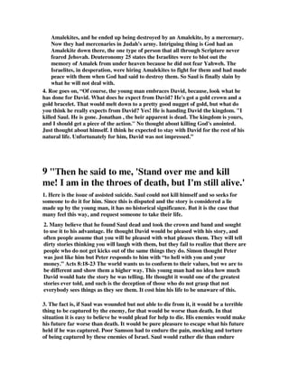 Amalekites, and he ended up being destroyed by an Amalekite, by a mercenary. 
Now they had mercenaries in Judah's army. Intriguing thing is God had an 
Amalekite down there, the one type of person that all through Scripture never 
feared Jehovah. Deuteronomy 25 states the Israelites were to blot out the 
memory of Amalek from under heaven because he did not fear Yahweh. The 
Israelites, in desperation, were hiring Amalekites to fight for them and had made 
peace with them when God had said to destroy them. So Saul is finally slain by 
what he will not deal with. 
4. Roe goes on, “Of course, the young man embraces David, because, look what he 
has done for David. What does he expect from David? He's got a gold crown and a 
gold bracelet. That would melt down to a pretty good nugget of gold, but what do 
you think he really expects from David? Yes! He is handing David the kingdom. "I 
killed Saul. He is gone. Jonathan , the heir apparent is dead. The kingdom is yours, 
and I should get a piece of the action." No thought about killing God's anointed. 
Just thought about himself. I think he expected to stay with David for the rest of his 
natural life. Unfortunately for him, David was not impressed.” 
9 "Then he said to me, 'Stand over me and kill 
me! I am in the throes of death, but I'm still alive.' 
1. Here is the issue of assisted suicide. Saul could not kill himself and so seeks for 
someone to do it for him. Since this is disputed and the story is considered a lie 
made up by the young man, it has no historical significance. But it is the case that 
many feel this way, and request someone to take their life. 
2. Many believe that he found Saul dead and took the crown and band and sought 
to use it to his advantage. He thought David would be pleased with his story, and 
often people assume that you will be pleased with what pleases them. They will tell 
dirty stories thinking you will laugh with them, but they fail to realize that there are 
people who do not get kicks out of the same things they do. Simon thought Peter 
was just like him but Peter responds to him with “to hell with you and your 
money.” Acts 8:18-23 The world wants us to conform to their values, but we are to 
be different and show them a higher way. This young man had no idea how much 
David would hate the story he was telling. He thought it would one of the greatest 
stories ever told, and such is the deception of those who do not grasp that not 
everybody sees things as they see them. It cost him his life to be unaware of this. 
3. The fact is, if Saul was wounded but not able to die from it, it would be a terrible 
thing to be captured by the enemy, for that would be worse than death. In that 
situation it is easy to believe he would plead for help to die. His enemies would make 
his future far worse than death. It would be pure pleasure to escape what his future 
held if he was captured. Poor Samson had to endure the pain, mocking and torture 
of being captured by these enemies of Israel. Saul would rather die than endure 
 