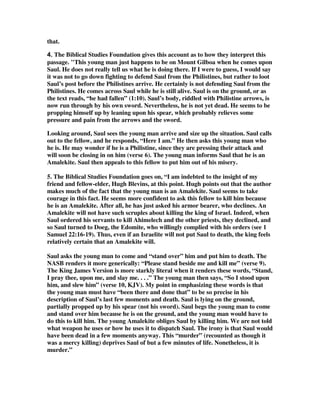 that. 
4444.... The Biblical Studies Foundation gives this account as to how they interpret this 
passage. "This young man just happens to be on Mount Gilboa when he comes upon 
Saul. He does not really tell us what he is doing there. If I were to guess, I would say 
it was not to go down fighting to defend Saul from the Philistines, but rather to loot 
Saul’s post before the Philistines arrive. He certainly is not defending Saul from the 
Philistines. He comes across Saul while he is still alive. Saul is on the ground, or as 
the text reads, “he had fallen” (1:10). Saul’s body, riddled with Philistine arrows, is 
now run through by his own sword. Nevertheless, he is not yet dead. He seems to be 
propping himself up by leaning upon his spear, which probably relieves some 
pressure and pain from the arrows and the sword. 
Looking around, Saul sees the young man arrive and size up the situation. Saul calls 
out to the fellow, and he responds, “Here I am.” He then asks this young man who 
he is. He may wonder if he is a Philistine, since they are pressing their attack and 
will soon be closing in on him (verse 6). The young man informs Saul that he is an 
Amalekite. Saul then appeals to this fellow to put him out of his misery. 
5. The Biblical Studies Foundation goes on, “I am indebted to the insight of my 
friend and fellow-elder, Hugh Blevins, at this point. Hugh points out that the author 
makes much of the fact that the young man is an Amalekite. Saul seems to take 
courage in this fact. He seems more confident to ask this fellow to kill him because 
he is an Amalekite. After all, he has just asked his armor bearer, who declines. An 
Amalekite will not have such scruples about killing the king of Israel. Indeed, when 
Saul ordered his servants to kill Ahimelech and the other priests, they declined, and 
so Saul turned to Doeg, the Edomite, who willingly complied with his orders (see 1 
Samuel 22:16-19). Thus, even if an Israelite will not put Saul to death, the king feels 
relatively certain that an Amalekite will. 
Saul asks the young man to come and “stand over” him and put him to death. The 
NASB renders it more generically: “Please stand beside me and kill me” (verse 9). 
The King James Version is more starkly literal when it renders these words, “Stand, 
I pray thee, upon me, and slay me. . . .” The young man then says, “So I stood upon 
him, and slew him” (verse 10, KJV). My point in emphasizing these words is that 
the young man must have “been there and done that” to be so precise in his 
description of Saul’s last few moments and death. Saul is lying on the ground, 
partially propped up by his spear (not his sword). Saul begs the young man to come 
and stand over him because he is on the ground, and the young man would have to 
do this to kill him. The young Amalekite obliges Saul by killing him. We are not told 
what weapon he uses or how he uses it to dispatch Saul. The irony is that Saul would 
have been dead in a few moments anyway. This “murder” (recounted as though it 
was a mercy killing) deprives Saul of but a few minutes of life. Nonetheless, it is 
murder.” 
 