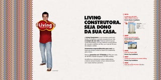 2010


               living                                                    Certificados ISO 9001:
                                                                         2008 e PBQP-H Nível A
                                                                         Prêmio Master Imobiliário


               construtora.                                              mais
                                                                         cangaíba
                                                                                          LANÇAMENTOS LIVING
                                                                                          mais jaçanã nature
                                                                                                                    mais vila curuçá
                                                                                                                    RuA jequiRAnA de goiás, 515 – viLA CuRuçá




               seja dono
                                                                                                                    vita jaçanã
                                                                                                                    Av Luís stAmAtis, 1.031 – jAçAnã
                                                                                                                      .

                                                                                                                    mais jaçanã
                                                                                                                    Av Luís stAmAtis, 1.031 – jAçAnã
                                                                                                                      .

                                                                                                                    vintage
                                                                                                                    Av CAetAno goRnAti, 1.101 – jundiAí
                                                                                                                      .




               da sua casa.                                                               Av Luís stAmAtis,1.031
                                                                                            .



                                                                         2009
               A Living Construtora é uma empresa criada para            Criação da sede própria
               facilitar e simplificar a grande conquista da sua vida:   Prêmio Master Imobiliário
               a compra da sua casa. Fazemos parte do grupo                               LANÇAMENTO LIVING
                                                                                          vitória jundiaí

               Cyrela Brazil Realty, uma das melhores incorporadoras
               do mercado imobiliário do País, com mais de 50 anos
               de tradição e solidez.
               Construímos empreendimentos para você que                                 RuA uvA niágARA, s/no


               busca seu primeiro imóvel ou mesmo um investimento        2008
               para o futuro.                                            Início do Projeto CBRI
               Estamos presentes em 14 Estados do País com mais          Prêmio Top Imobiliário
               de 48.000 unidades lançadas e 44.000 vendidas.            2007
                                                                         Criação da empresa de vendas Selling
               Acreditamos e valorizamos nossos colaboradores
               e estamos sempre focados no bom relacionamento            Prêmio Top Imobiliário
               com nossos clientes e parceiros.                          2006
                                                                         Início da Living do grupo
                                                                         informações atualizadas em janeiro/2011.




Luciano Huck
 