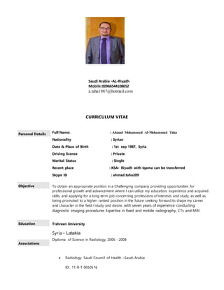 CURRICULUM VITAE
Personal Details Full Name: : Ahmad Mohammad Al-Mohammad Taha
Nationality : Syrian
Date & Place of Birth : 1st sep 1987, Syria
Driving license : Private
Marital Status : Single
Recent place : KSA- Riyadh with Iqama can be transferred
Skype ID : ahmad.taha209
Objective To obtain an appropriate position in a Challenging company providing opportunities for
professional growth and advancement where I can utilize my education, experience and acquired
skills, and applying for a long-term job concerning professions of interests and study, as well as
being promoted to a higher ranked position in the future seeking forward to shape my career
and character in the field I study and desire. with seven years of experience conducting
diagnostic imaging procedures Expertise in fixed and mobile radiography, CTs and MRI
Education Tishreen University
Syria – Latakia
Diploma of Science in Radiology, 2006 - 2008
 Radiology Saudi Council of Health –Saudi Arabia
ID: 11-R-T-0050516
Associations
Saudi Arabia –AL-Riyadh
Mobile:00966544108652
a.taha1987@hotmail.com
 