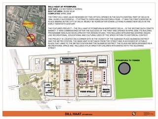 FOOD STALLS
OPEN AIR
THEATER
SHOPS
FOOD STALLS
RESTA
URANT
TOILETS
DORMITORY
ART
GALLERY
TICKET
COUNTER
ART
GALLERY
S
H
O
P
S
S
H
O
P
S
CONFE
RENCE
METRO
DILLI HAAT
DILLI HAAT AT PITAMPURA
SITE AREA: 2.9 HECTARES (7 ACRES)
BUILT-UP AREA: 29,000 SQ.M
COMPLETED: APRIL 2008
THE FIRST DILLI HAAT (ALSO DESIGNED BY THIS OFFICE) OPENED IN THE SOUTH-CENTRAL PART OF DELHI IN
1994. HUGELY SUCCESSFUL -- IT ATTRACTS OVER A MILLION VISITORS A YEAR – IT WAS THE FIRST EXERCISE IN
PLACE MAKING IN THE CITY OF DELHI, NEARLY 80 YEARS AFTER EDWIN LUTYENS PLANNED NEW DELHI IN THE
EARLY TWENTIETH CENTURY.
THE FEATURED PROJECT – THE DILLI HAAT AT PITAMPURA IN NORTHWEST DELHI -- IS THE SECOND SUCH CRAFTS
MARKET. IT WAS COMMISSIONED AFTER THE SUCCESS OF THE FIRST AND OPENED IN APRIL 2008. ITS BUILDING
PROGRAMME WAS ALSO DEVELOPED BY THE DESIGN STUDIO. THIS INCLUDED INTEGRATING DIVERSE ISSUES
LIKE RECREATIONAL, EDUCATIONAL AND CULTURAL USES OF THE SPACE WITHIN ITS HISTORICAL CONTEXT.
THE PROJECT IS LOCATED ON A CORNER SITE IN THE VICINITY OF THE SUBHASH PLACE BUSINESS DISTRICT
AND THE METRO STATION. THE MAIN HAAT IS SET BACK FROM THE STREET AND IS ACCESSED BY A PUBLIC
PLAZA THAT LINKS TO THE METRO STATION AND THE BUSINESS DISTRICT. THE PLAZA HAS BEEN DESIGNED AS A
RECREATIONAL SPACE AND INCLUDES A PLAY AREA FOR CHILDREN INTEGRATED WITH THE ADJOINING
STREET.
PITAMPURA TV TOWER
PRESENTED BY,
VAISHNAVI RAJ
4TH YR. ‘A’
DILL HAAT (PITAMPURA)
 