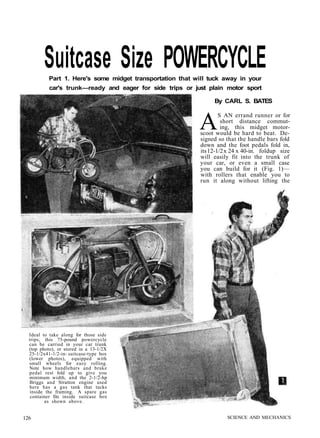 Suitcase Size POWERCYCLE 
Part 1. Here's some midget transportation that will tuck away in your 
car's trunk—ready and eager for side trips or just plain motor sport 
By CARL S. BATES 
AS AN errand runner or for 
short distance commut-ing, 
this midget motor-scoot 
would be hard to beat. De-signed 
so that the handle bars fold 
down and the foot pedals fold in, 
its 12-1/2 x 24 x 40-in. foldup size 
will easily fit into the trunk of 
your car, or even a small case 
you can build for it (Fig. 1)— 
with rollers that enable you to 
run it along without lifting the 
Ideal to take along for those side 
trips, this 75-pound powercycle 
can be carried in your car trunk 
(top photo), or stored in a 13-1/2X 
25-1/2x41-1/2-in- suitcase-type box 
(lower photos), equipped with 
small wheels for easy rolling. 
Note how handlebars and brake 
pedal rest fold up to give you 
minimum width, and the 2-1/2-hp 
Briggs and Stratton engine used 
here has a gas tank that tucks 
inside the framing. A spare gas 
container fits inside suitcase box 
as shown above. 
126 SCIENCE AND MECHANICS 
 