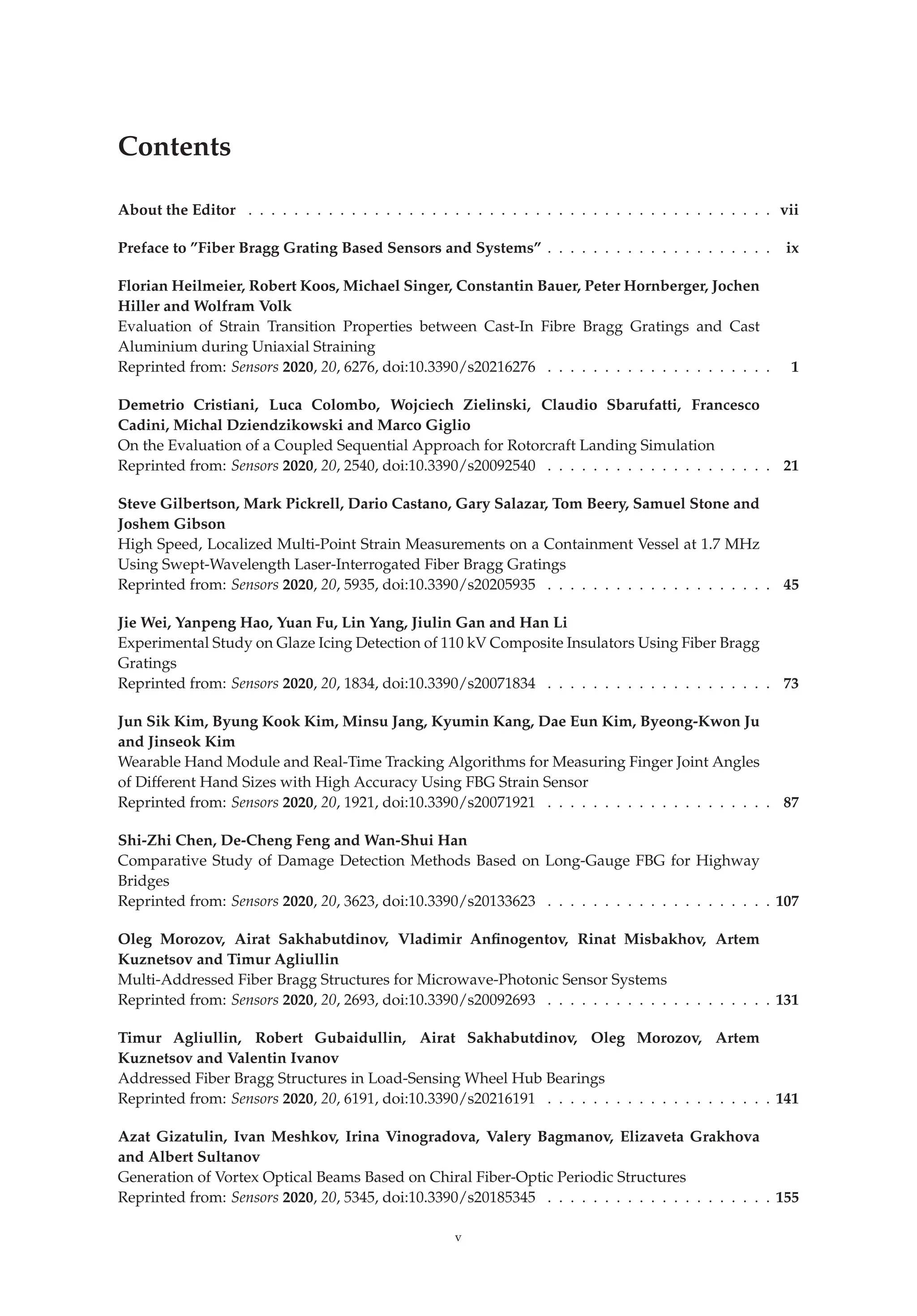 Contents
About the Editor . . . . . . . . . . . . . . . . . . . . . . . . . . . . . . . . . . . . . . . . . . . . . . vii
Preface to ”Fiber Bragg Grating Based Sensors and Systems” . . . . . . . . . . . . . . . . . . . . ix
Florian Heilmeier, Robert Koos, Michael Singer, Constantin Bauer, Peter Hornberger, Jochen
Hiller and Wolfram Volk
Evaluation of Strain Transition Properties between Cast-In Fibre Bragg Gratings and Cast
Aluminium during Uniaxial Straining
Reprinted from: Sensors 2020, 20, 6276, doi:10.3390/s20216276 . . . . . . . . . . . . . . . . . . . . 1
Demetrio Cristiani, Luca Colombo, Wojciech Zielinski, Claudio Sbarufatti, Francesco
Cadini, Michal Dziendzikowski and Marco Giglio
On the Evaluation of a Coupled Sequential Approach for Rotorcraft Landing Simulation
Reprinted from: Sensors 2020, 20, 2540, doi:10.3390/s20092540 . . . . . . . . . . . . . . . . . . . . 21
Steve Gilbertson, Mark Pickrell, Dario Castano, Gary Salazar, Tom Beery, Samuel Stone and
Joshem Gibson
High Speed, Localized Multi-Point Strain Measurements on a Containment Vessel at 1.7 MHz
Using Swept-Wavelength Laser-Interrogated Fiber Bragg Gratings
Reprinted from: Sensors 2020, 20, 5935, doi:10.3390/s20205935 . . . . . . . . . . . . . . . . . . . . 45
Jie Wei, Yanpeng Hao, Yuan Fu, Lin Yang, Jiulin Gan and Han Li
Experimental Study on Glaze Icing Detection of 110 kV Composite Insulators Using Fiber Bragg
Gratings
Reprinted from: Sensors 2020, 20, 1834, doi:10.3390/s20071834 . . . . . . . . . . . . . . . . . . . . 73
Jun Sik Kim, Byung Kook Kim, Minsu Jang, Kyumin Kang, Dae Eun Kim, Byeong-Kwon Ju
and Jinseok Kim
Wearable Hand Module and Real-Time Tracking Algorithms for Measuring Finger Joint Angles
of Different Hand Sizes with High Accuracy Using FBG Strain Sensor
Reprinted from: Sensors 2020, 20, 1921, doi:10.3390/s20071921 . . . . . . . . . . . . . . . . . . . . 87
Shi-Zhi Chen, De-Cheng Feng and Wan-Shui Han
Comparative Study of Damage Detection Methods Based on Long-Gauge FBG for Highway
Bridges
Reprinted from: Sensors 2020, 20, 3623, doi:10.3390/s20133623 . . . . . . . . . . . . . . . . . . . . 107
Oleg Morozov, Airat Sakhabutdinov, Vladimir Anﬁnogentov, Rinat Misbakhov, Artem
Kuznetsov and Timur Agliullin
Multi-Addressed Fiber Bragg Structures for Microwave-Photonic Sensor Systems
Reprinted from: Sensors 2020, 20, 2693, doi:10.3390/s20092693 . . . . . . . . . . . . . . . . . . . . 131
Timur Agliullin, Robert Gubaidullin, Airat Sakhabutdinov, Oleg Morozov, Artem
Kuznetsov and Valentin Ivanov
Addressed Fiber Bragg Structures in Load-Sensing Wheel Hub Bearings
Reprinted from: Sensors 2020, 20, 6191, doi:10.3390/s20216191 . . . . . . . . . . . . . . . . . . . . 141
Azat Gizatulin, Ivan Meshkov, Irina Vinogradova, Valery Bagmanov, Elizaveta Grakhova
and Albert Sultanov
Generation of Vortex Optical Beams Based on Chiral Fiber-Optic Periodic Structures
Reprinted from: Sensors 2020, 20, 5345, doi:10.3390/s20185345 . . . . . . . . . . . . . . . . . . . . 155
v
 