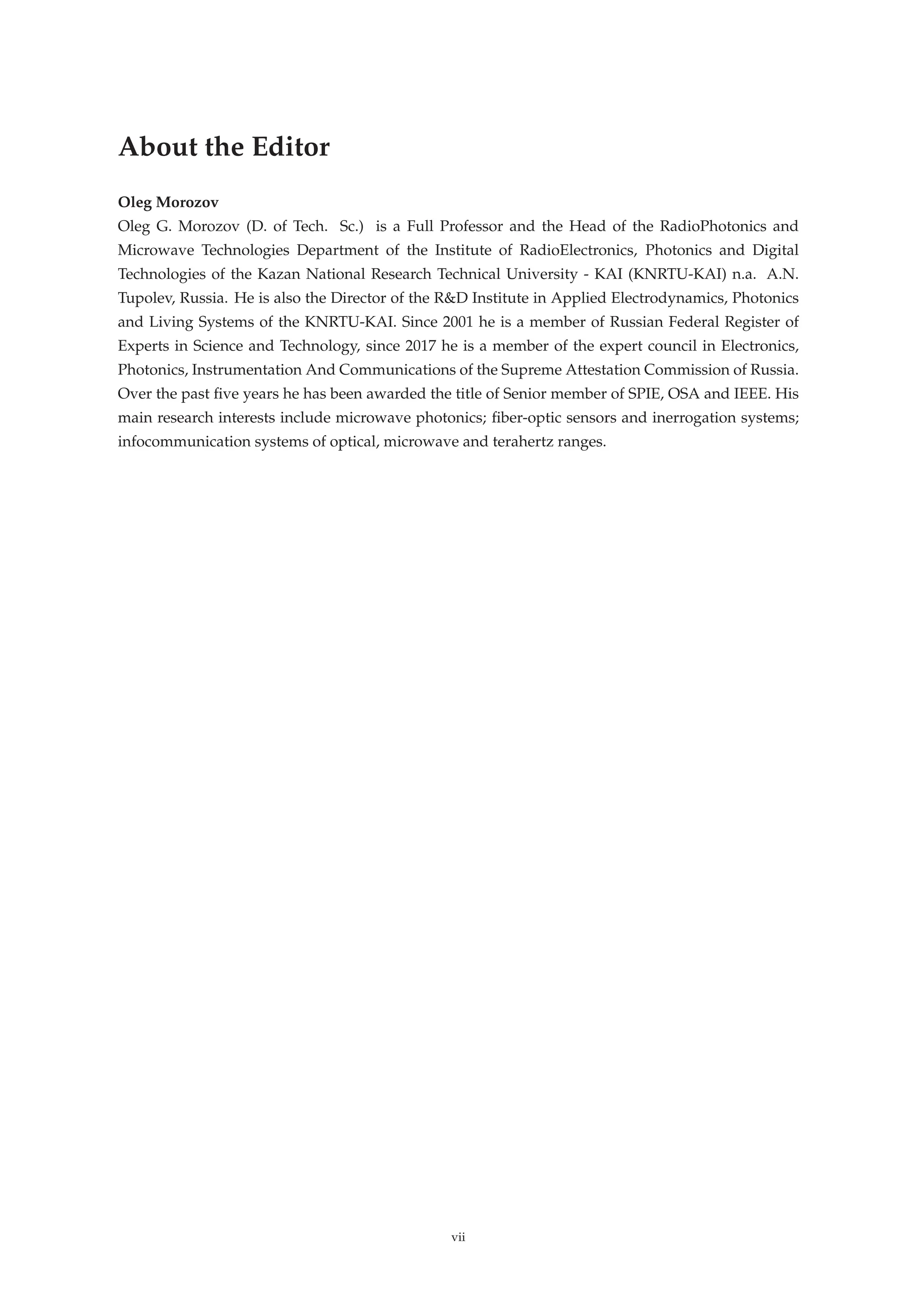 About the Editor
Oleg Morozov
Oleg G. Morozov (D. of Tech. Sc.) is a Full Professor and the Head of the RadioPhotonics and
Microwave Technologies Department of the Institute of RadioElectronics, Photonics and Digital
Technologies of the Kazan National Research Technical University - KAI (KNRTU-KAI) n.a. A.N.
Tupolev, Russia. He is also the Director of the R&D Institute in Applied Electrodynamics, Photonics
and Living Systems of the KNRTU-KAI. Since 2001 he is a member of Russian Federal Register of
Experts in Science and Technology, since 2017 he is a member of the expert council in Electronics,
Photonics, Instrumentation And Communications of the Supreme Attestation Commission of Russia.
Over the past ﬁve years he has been awarded the title of Senior member of SPIE, OSA and IEEE. His
main research interests include microwave photonics; ﬁber-optic sensors and inerrogation systems;
infocommunication systems of optical, microwave and terahertz ranges.
vii
 