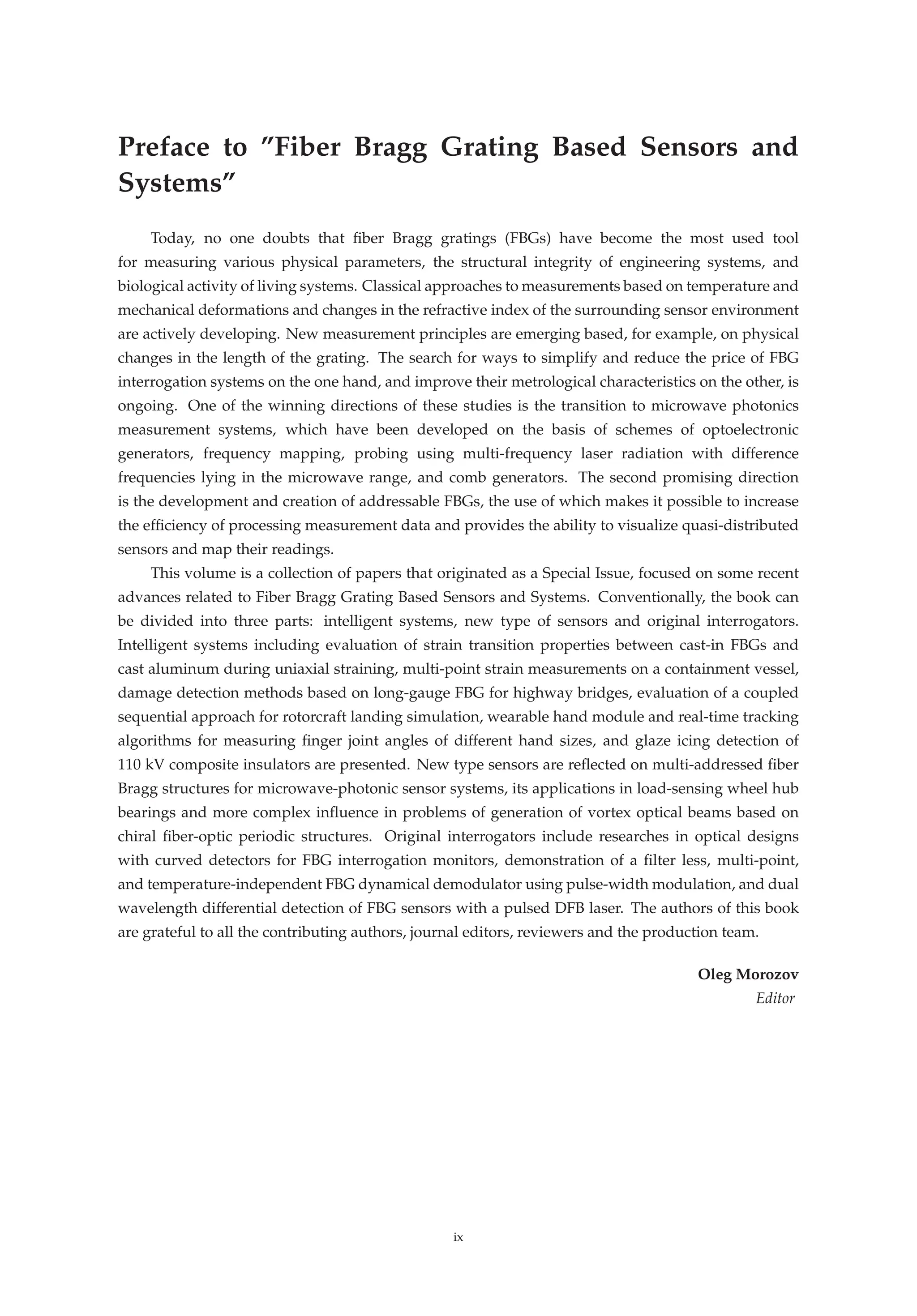 Preface to ”Fiber Bragg Grating Based Sensors and
Systems”
Today, no one doubts that ﬁber Bragg gratings (FBGs) have become the most used tool
for measuring various physical parameters, the structural integrity of engineering systems, and
biological activity of living systems. Classical approaches to measurements based on temperature and
mechanical deformations and changes in the refractive index of the surrounding sensor environment
are actively developing. New measurement principles are emerging based, for example, on physical
changes in the length of the grating. The search for ways to simplify and reduce the price of FBG
interrogation systems on the one hand, and improve their metrological characteristics on the other, is
ongoing. One of the winning directions of these studies is the transition to microwave photonics
measurement systems, which have been developed on the basis of schemes of optoelectronic
generators, frequency mapping, probing using multi-frequency laser radiation with difference
frequencies lying in the microwave range, and comb generators. The second promising direction
is the development and creation of addressable FBGs, the use of which makes it possible to increase
the efﬁciency of processing measurement data and provides the ability to visualize quasi-distributed
sensors and map their readings.
This volume is a collection of papers that originated as a Special Issue, focused on some recent
advances related to Fiber Bragg Grating Based Sensors and Systems. Conventionally, the book can
be divided into three parts: intelligent systems, new type of sensors and original interrogators.
Intelligent systems including evaluation of strain transition properties between cast-in FBGs and
cast aluminum during uniaxial straining, multi-point strain measurements on a containment vessel,
damage detection methods based on long-gauge FBG for highway bridges, evaluation of a coupled
sequential approach for rotorcraft landing simulation, wearable hand module and real-time tracking
algorithms for measuring ﬁnger joint angles of different hand sizes, and glaze icing detection of
110 kV composite insulators are presented. New type sensors are reﬂected on multi-addressed ﬁber
Bragg structures for microwave-photonic sensor systems, its applications in load-sensing wheel hub
bearings and more complex inﬂuence in problems of generation of vortex optical beams based on
chiral ﬁber-optic periodic structures. Original interrogators include researches in optical designs
with curved detectors for FBG interrogation monitors, demonstration of a ﬁlter less, multi-point,
and temperature-independent FBG dynamical demodulator using pulse-width modulation, and dual
wavelength differential detection of FBG sensors with a pulsed DFB laser. The authors of this book
are grateful to all the contributing authors, journal editors, reviewers and the production team.
Oleg Morozov
Editor
ix
 