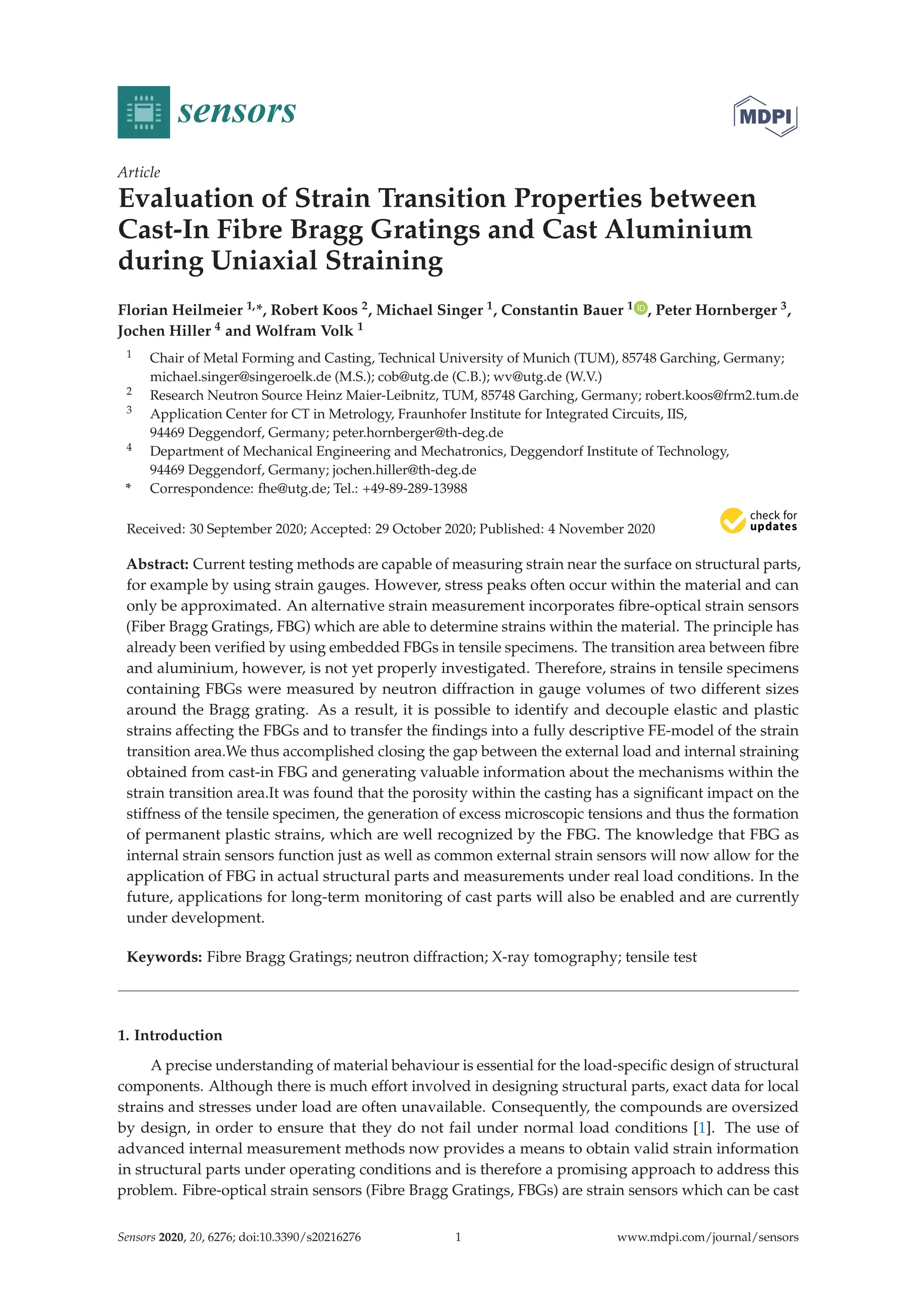 sensors
Article
Evaluation of Strain Transition Properties between
Cast-In Fibre Bragg Gratings and Cast Aluminium
during Uniaxial Straining
Florian Heilmeier 1,*, Robert Koos 2, Michael Singer 1, Constantin Bauer 1 , Peter Hornberger 3,
Jochen Hiller 4 and Wolfram Volk 1
1 Chair of Metal Forming and Casting, Technical University of Munich (TUM), 85748 Garching, Germany;
michael.singer@singeroelk.de (M.S.); cob@utg.de (C.B.); wv@utg.de (W.V.)
2 Research Neutron Source Heinz Maier-Leibnitz, TUM, 85748 Garching, Germany; robert.koos@frm2.tum.de
3 Application Center for CT in Metrology, Fraunhofer Institute for Integrated Circuits, IIS,
94469 Deggendorf, Germany; peter.hornberger@th-deg.de
4 Department of Mechanical Engineering and Mechatronics, Deggendorf Institute of Technology,
94469 Deggendorf, Germany; jochen.hiller@th-deg.de
* Correspondence: fhe@utg.de; Tel.: +49-89-289-13988
Received: 30 September 2020; Accepted: 29 October 2020; Published: 4 November 2020


Abstract: Current testing methods are capable of measuring strain near the surface on structural parts,
for example by using strain gauges. However, stress peaks often occur within the material and can
only be approximated. An alternative strain measurement incorporates ﬁbre-optical strain sensors
(Fiber Bragg Gratings, FBG) which are able to determine strains within the material. The principle has
already been veriﬁed by using embedded FBGs in tensile specimens. The transition area between ﬁbre
and aluminium, however, is not yet properly investigated. Therefore, strains in tensile specimens
containing FBGs were measured by neutron diffraction in gauge volumes of two different sizes
around the Bragg grating. As a result, it is possible to identify and decouple elastic and plastic
strains affecting the FBGs and to transfer the ﬁndings into a fully descriptive FE-model of the strain
transition area.We thus accomplished closing the gap between the external load and internal straining
obtained from cast-in FBG and generating valuable information about the mechanisms within the
strain transition area.It was found that the porosity within the casting has a signiﬁcant impact on the
stiffness of the tensile specimen, the generation of excess microscopic tensions and thus the formation
of permanent plastic strains, which are well recognized by the FBG. The knowledge that FBG as
internal strain sensors function just as well as common external strain sensors will now allow for the
application of FBG in actual structural parts and measurements under real load conditions. In the
future, applications for long-term monitoring of cast parts will also be enabled and are currently
under development.
Keywords: Fibre Bragg Gratings; neutron diffraction; X-ray tomography; tensile test
1. Introduction
A precise understanding of material behaviour is essential for the load-speciﬁc design of structural
components. Although there is much effort involved in designing structural parts, exact data for local
strains and stresses under load are often unavailable. Consequently, the compounds are oversized
by design, in order to ensure that they do not fail under normal load conditions [1]. The use of
advanced internal measurement methods now provides a means to obtain valid strain information
in structural parts under operating conditions and is therefore a promising approach to address this
problem. Fibre-optical strain sensors (Fibre Bragg Gratings, FBGs) are strain sensors which can be cast
Sensors 2020, 20, 6276; doi:10.3390/s20216276 www.mdpi.com/journal/sensors
1
 