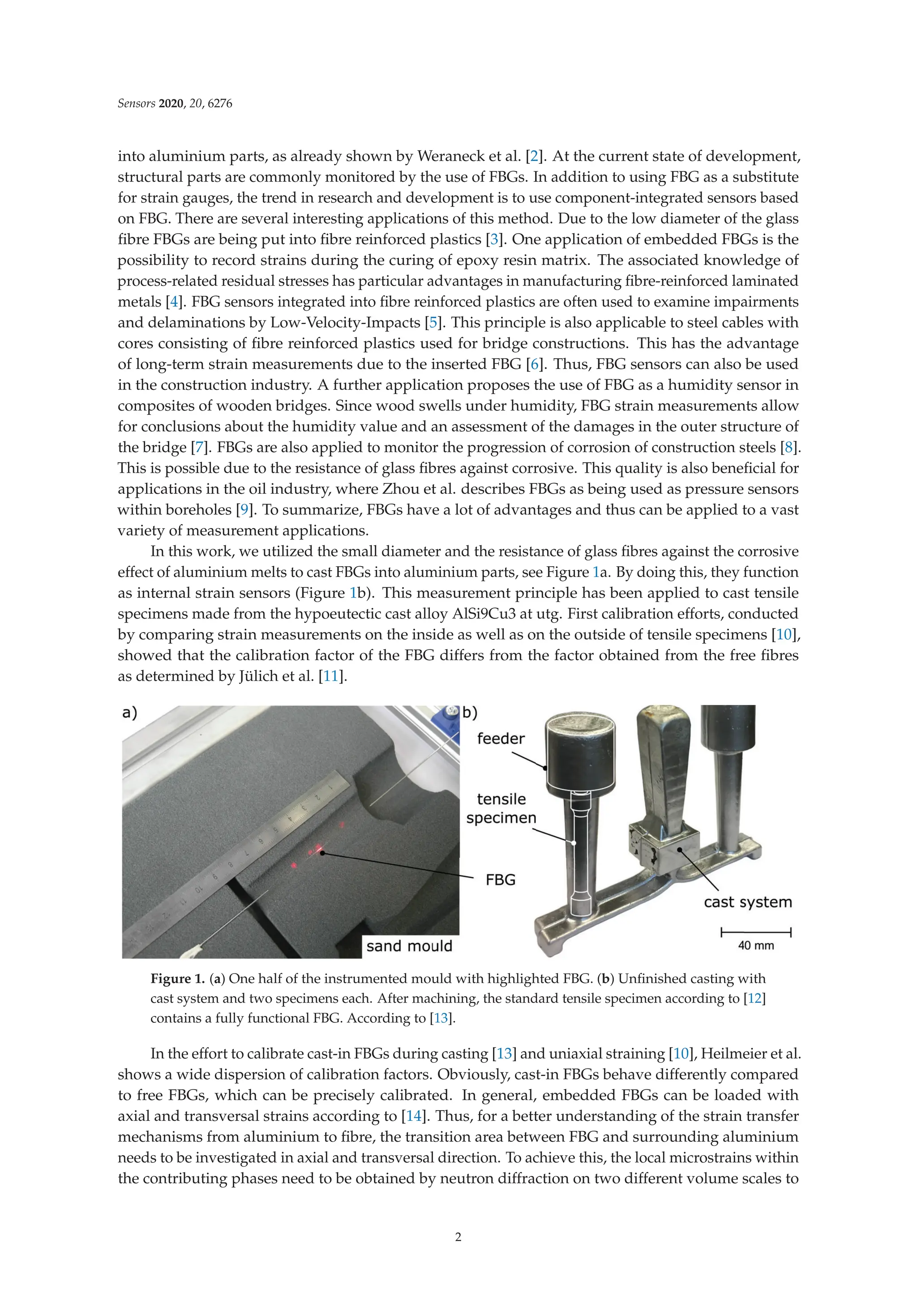 Sensors 2020, 20, 6276
into aluminium parts, as already shown by Weraneck et al. [2]. At the current state of development,
structural parts are commonly monitored by the use of FBGs. In addition to using FBG as a substitute
for strain gauges, the trend in research and development is to use component-integrated sensors based
on FBG. There are several interesting applications of this method. Due to the low diameter of the glass
ﬁbre FBGs are being put into ﬁbre reinforced plastics [3]. One application of embedded FBGs is the
possibility to record strains during the curing of epoxy resin matrix. The associated knowledge of
process-related residual stresses has particular advantages in manufacturing ﬁbre-reinforced laminated
metals [4]. FBG sensors integrated into ﬁbre reinforced plastics are often used to examine impairments
and delaminations by Low-Velocity-Impacts [5]. This principle is also applicable to steel cables with
cores consisting of ﬁbre reinforced plastics used for bridge constructions. This has the advantage
of long-term strain measurements due to the inserted FBG [6]. Thus, FBG sensors can also be used
in the construction industry. A further application proposes the use of FBG as a humidity sensor in
composites of wooden bridges. Since wood swells under humidity, FBG strain measurements allow
for conclusions about the humidity value and an assessment of the damages in the outer structure of
the bridge [7]. FBGs are also applied to monitor the progression of corrosion of construction steels [8].
This is possible due to the resistance of glass ﬁbres against corrosive. This quality is also beneﬁcial for
applications in the oil industry, where Zhou et al. describes FBGs as being used as pressure sensors
within boreholes [9]. To summarize, FBGs have a lot of advantages and thus can be applied to a vast
variety of measurement applications.
In this work, we utilized the small diameter and the resistance of glass ﬁbres against the corrosive
effect of aluminium melts to cast FBGs into aluminium parts, see Figure 1a. By doing this, they function
as internal strain sensors (Figure 1b). This measurement principle has been applied to cast tensile
specimens made from the hypoeutectic cast alloy AlSi9Cu3 at utg. First calibration efforts, conducted
by comparing strain measurements on the inside as well as on the outside of tensile specimens [10],
showed that the calibration factor of the FBG differs from the factor obtained from the free ﬁbres
as determined by Jülich et al. [11].
Figure 1. (a) One half of the instrumented mould with highlighted FBG. (b) Unﬁnished casting with
cast system and two specimens each. After machining, the standard tensile specimen according to [12]
contains a fully functional FBG. According to [13].
In the effort to calibrate cast-in FBGs during casting [13] and uniaxial straining [10], Heilmeier et al.
shows a wide dispersion of calibration factors. Obviously, cast-in FBGs behave differently compared
to free FBGs, which can be precisely calibrated. In general, embedded FBGs can be loaded with
axial and transversal strains according to [14]. Thus, for a better understanding of the strain transfer
mechanisms from aluminium to ﬁbre, the transition area between FBG and surrounding aluminium
needs to be investigated in axial and transversal direction. To achieve this, the local microstrains within
the contributing phases need to be obtained by neutron diffraction on two different volume scales to
2
 