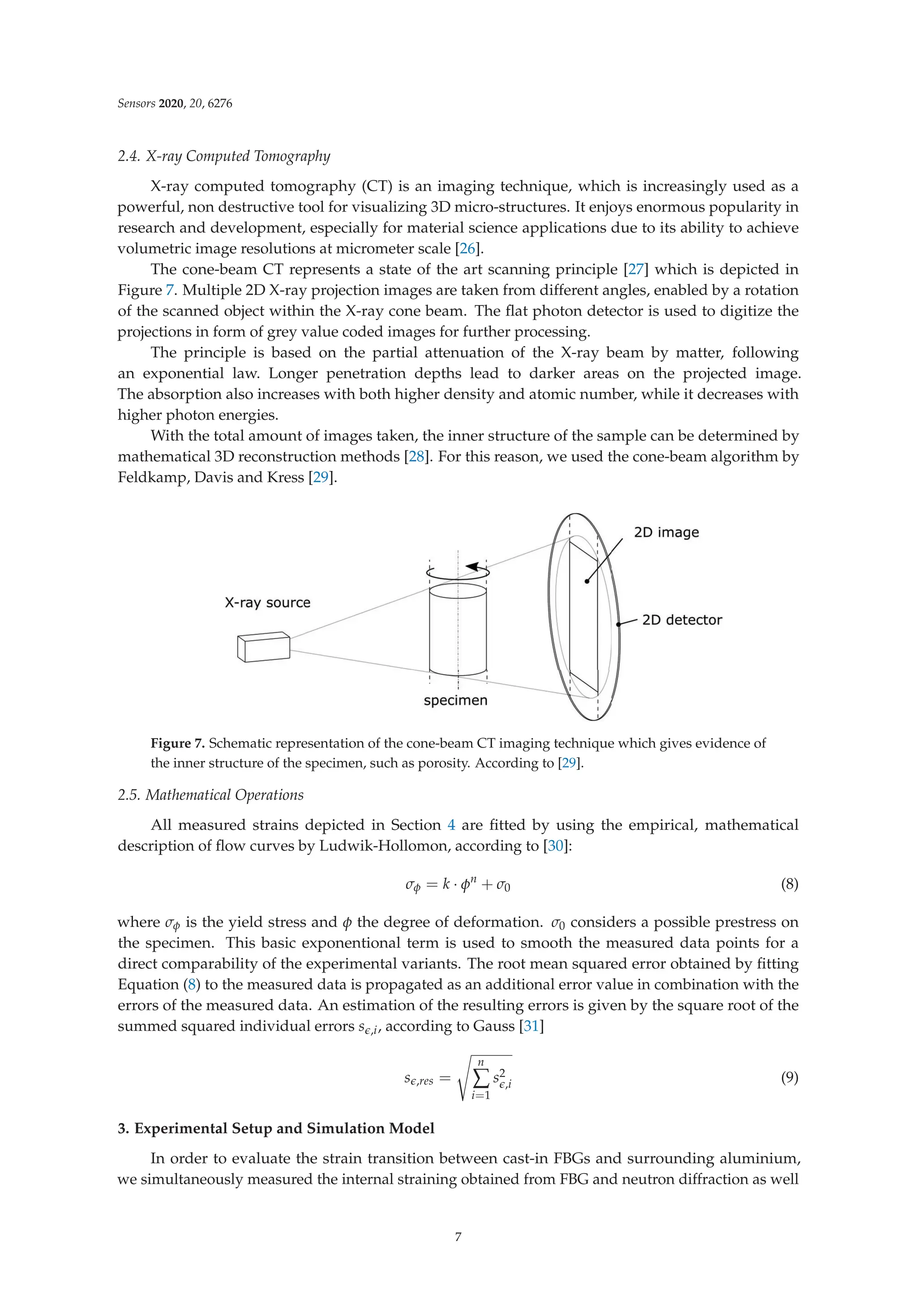 Sensors 2020, 20, 6276
2.4. X-ray Computed Tomography
X-ray computed tomography (CT) is an imaging technique, which is increasingly used as a
powerful, non destructive tool for visualizing 3D micro-structures. It enjoys enormous popularity in
research and development, especially for material science applications due to its ability to achieve
volumetric image resolutions at micrometer scale [26].
The cone-beam CT represents a state of the art scanning principle [27] which is depicted in
Figure 7. Multiple 2D X-ray projection images are taken from different angles, enabled by a rotation
of the scanned object within the X-ray cone beam. The ﬂat photon detector is used to digitize the
projections in form of grey value coded images for further processing.
The principle is based on the partial attenuation of the X-ray beam by matter, following
an exponential law. Longer penetration depths lead to darker areas on the projected image.
The absorption also increases with both higher density and atomic number, while it decreases with
higher photon energies.
With the total amount of images taken, the inner structure of the sample can be determined by
mathematical 3D reconstruction methods [28]. For this reason, we used the cone-beam algorithm by
Feldkamp, Davis and Kress [29].
Figure 7. Schematic representation of the cone-beam CT imaging technique which gives evidence of
the inner structure of the specimen, such as porosity. According to [29].
2.5. Mathematical Operations
All measured strains depicted in Section 4 are ﬁtted by using the empirical, mathematical
description of ﬂow curves by Ludwik-Hollomon, according to [30]:
σφ = k · φn
+ σ0 (8)
where σφ is the yield stress and φ the degree of deformation. σ0 considers a possible prestress on
the specimen. This basic exponentional term is used to smooth the measured data points for a
direct comparability of the experimental variants. The root mean squared error obtained by ﬁtting
Equation (8) to the measured data is propagated as an additional error value in combination with the
errors of the measured data. An estimation of the resulting errors is given by the square root of the
summed squared individual errors s,i, according to Gauss [31]
s,res =

n
∑
i=1
s2
,i (9)
3. Experimental Setup and Simulation Model
In order to evaluate the strain transition between cast-in FBGs and surrounding aluminium,
we simultaneously measured the internal straining obtained from FBG and neutron diffraction as well
7
 
