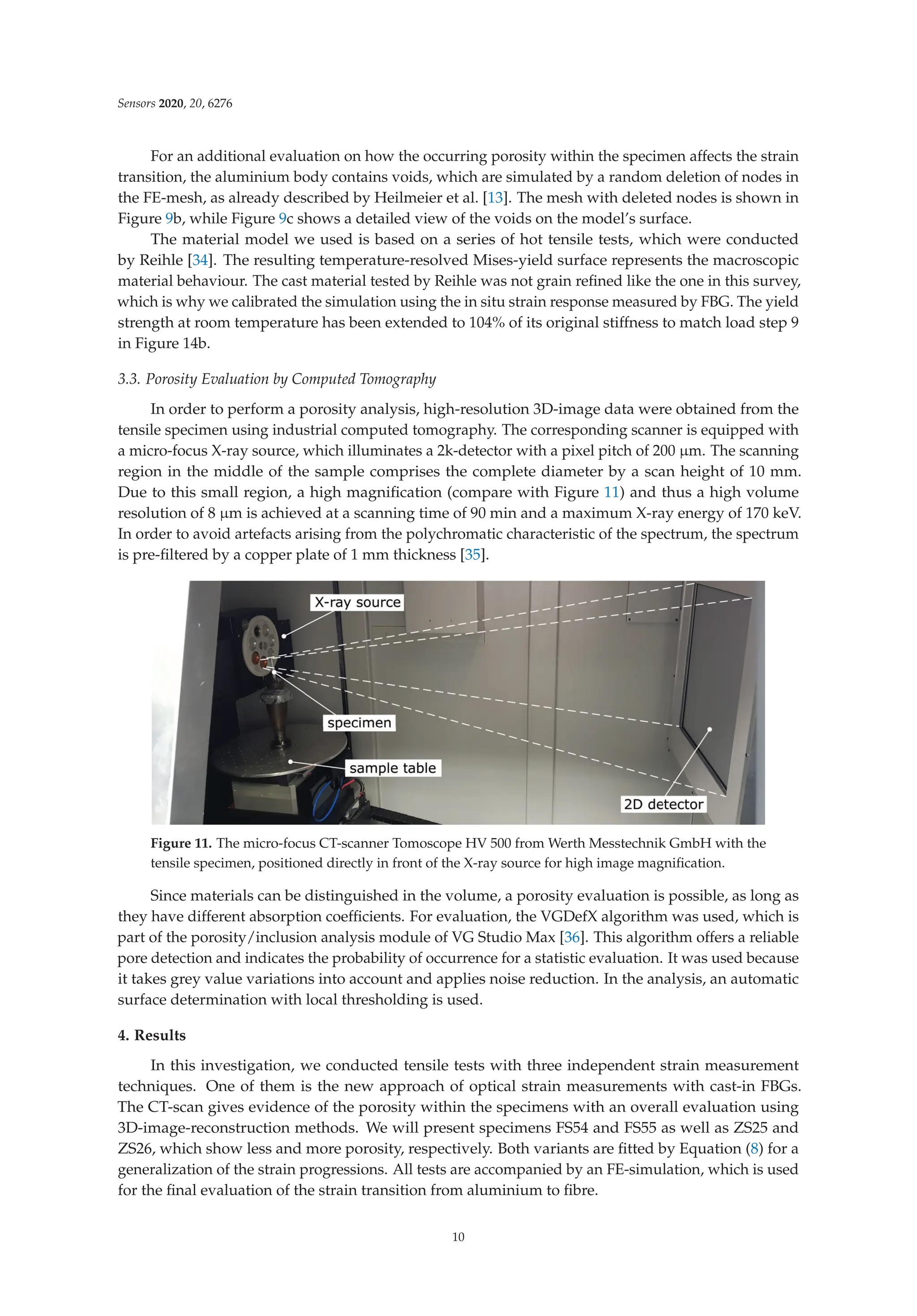 Sensors 2020, 20, 6276
For an additional evaluation on how the occurring porosity within the specimen affects the strain
transition, the aluminium body contains voids, which are simulated by a random deletion of nodes in
the FE-mesh, as already described by Heilmeier et al. [13]. The mesh with deleted nodes is shown in
Figure 9b, while Figure 9c shows a detailed view of the voids on the model’s surface.
The material model we used is based on a series of hot tensile tests, which were conducted
by Reihle [34]. The resulting temperature-resolved Mises-yield surface represents the macroscopic
material behaviour. The cast material tested by Reihle was not grain reﬁned like the one in this survey,
which is why we calibrated the simulation using the in situ strain response measured by FBG. The yield
strength at room temperature has been extended to 104% of its original stiffness to match load step 9
in Figure 14b.
3.3. Porosity Evaluation by Computed Tomography
In order to perform a porosity analysis, high-resolution 3D-image data were obtained from the
tensile specimen using industrial computed tomography. The corresponding scanner is equipped with
a micro-focus X-ray source, which illuminates a 2k-detector with a pixel pitch of 200 μm. The scanning
region in the middle of the sample comprises the complete diameter by a scan height of 10 mm.
Due to this small region, a high magniﬁcation (compare with Figure 11) and thus a high volume
resolution of 8 μm is achieved at a scanning time of 90 min and a maximum X-ray energy of 170 keV.
In order to avoid artefacts arising from the polychromatic characteristic of the spectrum, the spectrum
is pre-ﬁltered by a copper plate of 1 mm thickness [35].
Figure 11. The micro-focus CT-scanner Tomoscope HV 500 from Werth Messtechnik GmbH with the
tensile specimen, positioned directly in front of the X-ray source for high image magniﬁcation.
Since materials can be distinguished in the volume, a porosity evaluation is possible, as long as
they have different absorption coefﬁcients. For evaluation, the VGDefX algorithm was used, which is
part of the porosity/inclusion analysis module of VG Studio Max [36]. This algorithm offers a reliable
pore detection and indicates the probability of occurrence for a statistic evaluation. It was used because
it takes grey value variations into account and applies noise reduction. In the analysis, an automatic
surface determination with local thresholding is used.
4. Results
In this investigation, we conducted tensile tests with three independent strain measurement
techniques. One of them is the new approach of optical strain measurements with cast-in FBGs.
The CT-scan gives evidence of the porosity within the specimens with an overall evaluation using
3D-image-reconstruction methods. We will present specimens FS54 and FS55 as well as ZS25 and
ZS26, which show less and more porosity, respectively. Both variants are ﬁtted by Equation (8) for a
generalization of the strain progressions. All tests are accompanied by an FE-simulation, which is used
for the ﬁnal evaluation of the strain transition from aluminium to ﬁbre.
10
 
