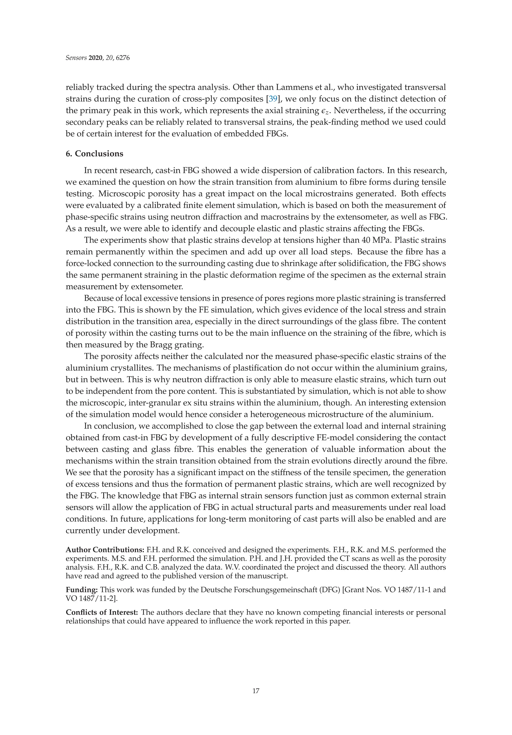 Sensors 2020, 20, 6276
reliably tracked during the spectra analysis. Other than Lammens et al., who investigated transversal
strains during the curation of cross-ply composites [39], we only focus on the distinct detection of
the primary peak in this work, which represents the axial straining z. Nevertheless, if the occurring
secondary peaks can be reliably related to transversal strains, the peak-ﬁnding method we used could
be of certain interest for the evaluation of embedded FBGs.
6. Conclusions
In recent research, cast-in FBG showed a wide dispersion of calibration factors. In this research,
we examined the question on how the strain transition from aluminium to ﬁbre forms during tensile
testing. Microscopic porosity has a great impact on the local microstrains generated. Both effects
were evaluated by a calibrated ﬁnite element simulation, which is based on both the measurement of
phase-speciﬁc strains using neutron diffraction and macrostrains by the extensometer, as well as FBG.
As a result, we were able to identify and decouple elastic and plastic strains affecting the FBGs.
The experiments show that plastic strains develop at tensions higher than 40 MPa. Plastic strains
remain permanently within the specimen and add up over all load steps. Because the ﬁbre has a
force-locked connection to the surrounding casting due to shrinkage after solidiﬁcation, the FBG shows
the same permanent straining in the plastic deformation regime of the specimen as the external strain
measurement by extensometer.
Because of local excessive tensions in presence of pores regions more plastic straining is transferred
into the FBG. This is shown by the FE simulation, which gives evidence of the local stress and strain
distribution in the transition area, especially in the direct surroundings of the glass ﬁbre. The content
of porosity within the casting turns out to be the main inﬂuence on the straining of the ﬁbre, which is
then measured by the Bragg grating.
The porosity affects neither the calculated nor the measured phase-speciﬁc elastic strains of the
aluminium crystallites. The mechanisms of plastiﬁcation do not occur within the aluminium grains,
but in between. This is why neutron diffraction is only able to measure elastic strains, which turn out
to be independent from the pore content. This is substantiated by simulation, which is not able to show
the microscopic, inter-granular ex situ strains within the aluminium, though. An interesting extension
of the simulation model would hence consider a heterogeneous microstructure of the aluminium.
In conclusion, we accomplished to close the gap between the external load and internal straining
obtained from cast-in FBG by development of a fully descriptive FE-model considering the contact
between casting and glass ﬁbre. This enables the generation of valuable information about the
mechanisms within the strain transition obtained from the strain evolutions directly around the ﬁbre.
We see that the porosity has a signiﬁcant impact on the stiffness of the tensile specimen, the generation
of excess tensions and thus the formation of permanent plastic strains, which are well recognized by
the FBG. The knowledge that FBG as internal strain sensors function just as common external strain
sensors will allow the application of FBG in actual structural parts and measurements under real load
conditions. In future, applications for long-term monitoring of cast parts will also be enabled and are
currently under development.
Author Contributions: F.H. and R.K. conceived and designed the experiments. F.H., R.K. and M.S. performed the
experiments. M.S. and F.H. performed the simulation. P.H. and J.H. provided the CT scans as well as the porosity
analysis. F.H., R.K. and C.B. analyzed the data. W.V. coordinated the project and discussed the theory. All authors
have read and agreed to the published version of the manuscript.
Funding: This work was funded by the Deutsche Forschungsgemeinschaft (DFG) [Grant Nos. VO 1487/11-1 and
VO 1487/11-2].
Conﬂicts of Interest: The authors declare that they have no known competing ﬁnancial interests or personal
relationships that could have appeared to inﬂuence the work reported in this paper.
17
 