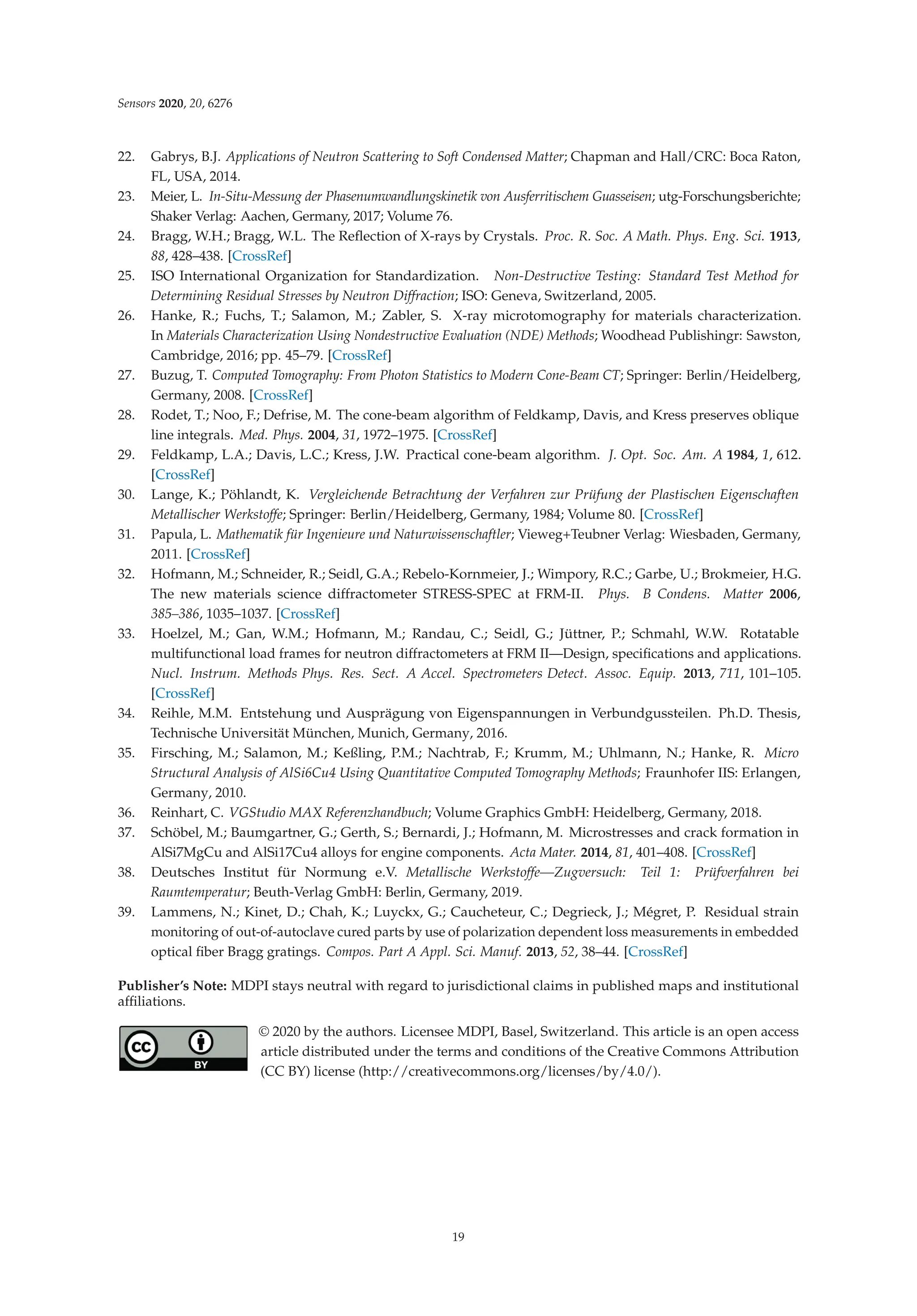 Sensors 2020, 20, 6276
22. Gabrys, B.J. Applications of Neutron Scattering to Soft Condensed Matter; Chapman and Hall/CRC: Boca Raton,
FL, USA, 2014.
23. Meier, L. In-Situ-Messung der Phasenumwandlungskinetik von Ausferritischem Guasseisen; utg-Forschungsberichte;
Shaker Verlag: Aachen, Germany, 2017; Volume 76.
24. Bragg, W.H.; Bragg, W.L. The Reﬂection of X-rays by Crystals. Proc. R. Soc. A Math. Phys. Eng. Sci. 1913,
88, 428–438. [CrossRef]
25. ISO International Organization for Standardization. Non-Destructive Testing: Standard Test Method for
Determining Residual Stresses by Neutron Diffraction; ISO: Geneva, Switzerland, 2005.
26. Hanke, R.; Fuchs, T.; Salamon, M.; Zabler, S. X-ray microtomography for materials characterization.
In Materials Characterization Using Nondestructive Evaluation (NDE) Methods; Woodhead Publishingr: Sawston,
Cambridge, 2016; pp. 45–79. [CrossRef]
27. Buzug, T. Computed Tomography: From Photon Statistics to Modern Cone-Beam CT; Springer: Berlin/Heidelberg,
Germany, 2008. [CrossRef]
28. Rodet, T.; Noo, F.; Defrise, M. The cone-beam algorithm of Feldkamp, Davis, and Kress preserves oblique
line integrals. Med. Phys. 2004, 31, 1972–1975. [CrossRef]
29. Feldkamp, L.A.; Davis, L.C.; Kress, J.W. Practical cone-beam algorithm. J. Opt. Soc. Am. A 1984, 1, 612.
[CrossRef]
30. Lange, K.; Pöhlandt, K. Vergleichende Betrachtung der Verfahren zur Prüfung der Plastischen Eigenschaften
Metallischer Werkstoffe; Springer: Berlin/Heidelberg, Germany, 1984; Volume 80. [CrossRef]
31. Papula, L. Mathematik für Ingenieure und Naturwissenschaftler; Vieweg+Teubner Verlag: Wiesbaden, Germany,
2011. [CrossRef]
32. Hofmann, M.; Schneider, R.; Seidl, G.A.; Rebelo-Kornmeier, J.; Wimpory, R.C.; Garbe, U.; Brokmeier, H.G.
The new materials science diffractometer STRESS-SPEC at FRM-II. Phys. B Condens. Matter 2006,
385–386, 1035–1037. [CrossRef]
33. Hoelzel, M.; Gan, W.M.; Hofmann, M.; Randau, C.; Seidl, G.; Jüttner, P.; Schmahl, W.W. Rotatable
multifunctional load frames for neutron diffractometers at FRM II—Design, speciﬁcations and applications.
Nucl. Instrum. Methods Phys. Res. Sect. A Accel. Spectrometers Detect. Assoc. Equip. 2013, 711, 101–105.
[CrossRef]
34. Reihle, M.M. Entstehung und Ausprägung von Eigenspannungen in Verbundgussteilen. Ph.D. Thesis,
Technische Universität München, Munich, Germany, 2016.
35. Firsching, M.; Salamon, M.; Keßling, P.M.; Nachtrab, F.; Krumm, M.; Uhlmann, N.; Hanke, R. Micro
Structural Analysis of AlSi6Cu4 Using Quantitative Computed Tomography Methods; Fraunhofer IIS: Erlangen,
Germany, 2010.
36. Reinhart, C. VGStudio MAX Referenzhandbuch; Volume Graphics GmbH: Heidelberg, Germany, 2018.
37. Schöbel, M.; Baumgartner, G.; Gerth, S.; Bernardi, J.; Hofmann, M. Microstresses and crack formation in
AlSi7MgCu and AlSi17Cu4 alloys for engine components. Acta Mater. 2014, 81, 401–408. [CrossRef]
38. Deutsches Institut für Normung e.V. Metallische Werkstoffe—Zugversuch: Teil 1: Prüfverfahren bei
Raumtemperatur; Beuth-Verlag GmbH: Berlin, Germany, 2019.
39. Lammens, N.; Kinet, D.; Chah, K.; Luyckx, G.; Caucheteur, C.; Degrieck, J.; Mégret, P. Residual strain
monitoring of out-of-autoclave cured parts by use of polarization dependent loss measurements in embedded
optical ﬁber Bragg gratings. Compos. Part A Appl. Sci. Manuf. 2013, 52, 38–44. [CrossRef]
Publisher’s Note: MDPI stays neutral with regard to jurisdictional claims in published maps and institutional
afﬁliations.
© 2020 by the authors. Licensee MDPI, Basel, Switzerland. This article is an open access
article distributed under the terms and conditions of the Creative Commons Attribution
(CC BY) license (http://creativecommons.org/licenses/by/4.0/).
19
 